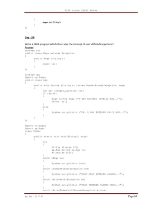 J2EE (core JAVA) Notes
By Mr. K.V.R Page 68
{
super (s);// step5
}
};
Day - 39:
Write a JAVA program which illustrates the concept of user defined exceptions?
Answer:
package na;
public class Nage extends Exception
{
public Nage (String s)
{
super (s);
}
};
package ap;
import na.Nage;
public class Age
{
public void decide (String s) throws NumberFormatException, Nage
{
int ag= Integer.parseInt (s);
if (ag<=0)
{
Nage na=new Nage ("U HAV ENTERED INVALID AGE..!");
throw (na);
}
else
{
System.out.println ("OK, U HAV ENTERED VALID AGE..!");
}
}
};
import na.Nage;
import ap.Age;
class CDemo
{
public static void main(String[] args)
{
try
{
String s1=args [0];
ap.Age Ao=new ap.Age ();
Ao.decide (s1);
}
catch (Nage na)
{
System.out.println (na);
}
catch (NumberFormatException nfe)
{
System.out.println ("PASS ONLY INTEGER VALUES..!");
}
catch (ArithmeticException ae)
{
System.out.println ("PASS INTEGER VALUES ONLY..!");
}
catch (ArrayIndexOutOfBoundsException aioobe)
 
