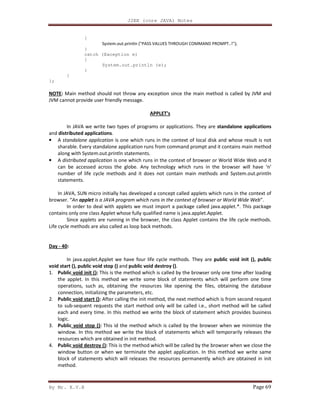 J2EE (core JAVA) Notes
By Mr. K.V.R Page 69
{
System.out.println ("PASS VALUES THROUGH COMMAND PROMPT..!");
}
catch (Exception e)
{
System.out.println (e);
}
}
};
NOTE: Main method should not throw any exception since the main method is called by JVM and
JVM cannot provide user friendly message.
APPLET’s
In JAVA we write two types of programs or applications. They are standalone applications
and distributed applications.
• A standalone application is one which runs in the context of local disk and whose result is not
sharable. Every standalone application runs from command prompt and it contains main method
along with System.out.println statements.
• A distributed application is one which runs in the context of browser or World Wide Web and it
can be accessed across the globe. Any technology which runs in the browser will have ‘n’
number of life cycle methods and it does not contain main methods and System.out.println
statements.
In JAVA, SUN micro initially has developed a concept called applets which runs in the context of
browser. “An applet is a JAVA program which runs in the context of browser or World Wide Web”.
In order to deal with applets we must import a package called java.applet.*. This package
contains only one class Applet whose fully qualified name is java.applet.Applet.
Since applets are running in the browser, the class Applet contains the life cycle methods.
Life cycle methods are also called as loop back methods.
Day - 40:
In java.applet.Applet we have four life cycle methods. They are public void init (), public
void start (), public void stop () and public void destroy ().
1. Public void init (): This is the method which is called by the browser only one time after loading
the applet. In this method we write some block of statements which will perform one time
operations, such as, obtaining the resources like opening the files, obtaining the database
connection, initializing the parameters, etc.
2. Public void start (): After calling the init method, the next method which is from second request
to sub-sequent requests the start method only will be called i.e., short method will be called
each and every time. In this method we write the block of statement which provides business
logic.
3. Public void stop (): This id the method which is called by the browser when we minimize the
window. In this method we write the block of statements which will temporarily releases the
resources which are obtained in init method.
4. Public void destroy (): This is the method which will be called by the browser when we close the
window button or when we terminate the applet application. In this method we write same
block of statements which will releases the resources permanently which are obtained in init
method.
 