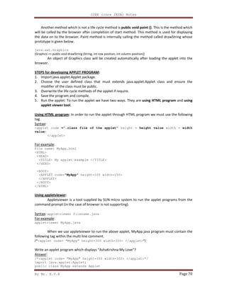 J2EE (core JAVA) Notes
By Mr. K.V.R Page 70
Another method which is not a life cycle method is public void paint (). This is the method which
will be called by the browser after completion of start method. This method is used for displaying
the data on to the browser. Paint method is internally calling the method called drawString whose
prototype is given below.
java.awt.Graphics
(Graphics => public void drawString (String, int row position, int column position))
An object of Graphics class will be created automatically after loading the applet into the
browser.
STEPS for developing APPLET PROGRAM:
1. Import java.applet.Applet package.
2. Choose the user defined class that must extends java.applet.Applet class and ensure the
modifier of the class must be public.
3. Overwrite the life cycle methods of the applet if require.
4. Save the program and compile.
5. Run the applet: To run the applet we have two ways. They are using HTML program and using
applet viewer tool.
Using HTML program: In order to run the applet through HTML program we must use the following
tag.
Syntax:
<applet code =”.class file of the applet” height = height value width = width
value>
</applet>
For example:
File name: MyApp.html
<HTML>
<HEAD>
<TITLE> My applet example </TITLE>
</HEAD>
<BODY>
<APPLET code="MyApp" height=100 width=150>
</APPLET>
</BODY>
</HTML>
Using appletviewer:
Appletviewer is a tool supplied by SUN micro system to run the applet programs from the
command prompt (in the case of browser is not supporting).
Syntax: appletviewer filename.java
For example:
appletviewer MyApp.java
When we use appletviewer to run the above applet, MyApp.java program must contain the
following tag within the multi line comment.
/*<applet code= “MyApp” height=300 width=300> </applet>*/
Write an applet program which displays “AshaKrishna My Love”?
Answer:
/*<applet code= “MyApp” height=300 width=300> </applet>*/
import java.applet.Applet;
public class MyApp extends Applet
 