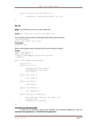 J2EE (core JAVA) Notes
By Mr. K.V.R Page 71
{
public void paint(java.awt.Graphics g)
{
g.drawString ("AshaKrishna MyLove", 20, 15);
}
};
Day - 41:
NOTE: To set the font we must use a class called Font.
Syntax: Font f=new Font (“arial”, Font.BOLD, 40);
In the Graphics class we have the following method which will set the font.
java.awt.Graphics
public void setFont (Font fobj)
For example:
g.setFont (f);
Write a JAVA program which illustrates the life cycle methods of applet?
Answer:
import java.applet.*;
import java.awt.*;
/*<applet code="MyApp1" height=300 width=300>
</applet>*/
public class MyApp1 extends Applet
{
String s=" ";
public void init ()
{
setBackground (Color.green);
setForeground (Color.red);
s=s+" INIT ";
}
public void start ()
{
s=s+" START ";
}
public void stop ()
{
s=s+" STOP ";
}
public void destroy ()
{
s=s+" DESTROY ";
}
public void paint (Graphics g)
{
Font f=new Font ("arial", Font.BOLD, 40);
g.setFont (f);
g.drawString (s,100,100);
}
};
awt (abstract windowing toolkit):
In JAVA we can develop to types of GUI (Graphic User Interface) applications. They are
standalone GUI applications and distributed GUI applications.
 