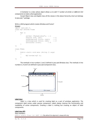 By Mr. K.V.R
A Container is a class whose object allows us to add ‘n’ number of similar or different GUI
components to make a final application
Except Object class and Applet class all the classes in the a
to java.awt.* package.
Write a JAVA program which creates Window and Frame?
Answer:
import java.awt.*;
class myf extends Frame
{
Myf ()
{
setText (“AshaKrishna”);
setSize (100, 100);
setBackground (Colo
setForeground (Color, red);
setVisible (true);
}
};
class FDemo
{
Public static void main (String [] args)
{
Myf mo=new myf ();
}
};
The methods in line numbers 1 and 2 defined in java.awt.Window class. The methods in
numbers 3, 4 and 5 are defined in java.awt.Component class.
Label class:
Label is a class which is used for creating label as a part of windows application. The
component label comes under passive component. Labels always improve the functionali
readability of active components. Creating a label is nothing but creating an object of label
components.
Label class API:
Data members:
public static final int LEFT (0)
J2EE (core JAVA) Notes
A Container is a class whose object allows us to add ‘n’ number of similar or different GUI
components to make a final application.
Except Object class and Applet class all the classes in the above hierarchy chart are belongs
Write a JAVA program which creates Window and Frame?
setText (“AshaKrishna”); ---1
setSize (100, 100); ---2
setBackground (Color, cyan); ---3
setForeground (Color, red); ---4
setVisible (true); ---5
static void main (String [] args)
Myf mo=new myf ();
The methods in line numbers 1 and 2 defined in java.awt.Window class. The methods in
numbers 3, 4 and 5 are defined in java.awt.Component class.
Label is a class which is used for creating label as a part of windows application. The
component label comes under passive component. Labels always improve the functionali
readability of active components. Creating a label is nothing but creating an object of label
static final int LEFT (0) //by default the alignment is always left only
Page 73
A Container is a class whose object allows us to add ‘n’ number of similar or different GUI
bove hierarchy chart are belongs
The methods in line numbers 1 and 2 defined in java.awt.Window class. The methods in line
Label is a class which is used for creating label as a part of windows application. The
component label comes under passive component. Labels always improve the functionality and
readability of active components. Creating a label is nothing but creating an object of label
 
