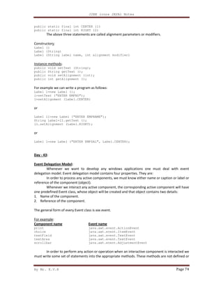 J2EE (core JAVA) Notes
By Mr. K.V.R Page 74
public static final int CENTER (1)
public static final int RIGHT (2)
The above three statements are called alignment parameters or modifiers.
Constructors:
Label ()
Label (String)
Label (String label name, int alignment modifier)
Instance methods:
public void setText (String);
public String getText ();
public void setAlignment (int);
public int getAlignment ();
For example we can write a program as follows:
Label l=new Label ();
l=setText (“ENTER EMPNO”);
l=setAlignment (Label.CENTER)
or
Label l1=new Label (“ENTER EMPNAME”);
String Label=l1.getText ();
l1.setAlignment (Label.RIGHT);
or
Label l=new Label (“ENTER EMPSAL”, Label.CENTER);
Day - 43:
Event Delegation Model:
Whenever we want to develop any windows applications one must deal with event
delegation model. Event delegation model contains four properties. They are:
In order to process any active components, we must know either name or caption or label or
reference of the component (object).
Whenever we interact any active component, the corresponding active component will have
one predefined Event class, whose object will be created and that object contains two details:
1. Name of the component.
2. Reference of the component.
The general form of every Event class is xxx event.
For example:
Component name
print
choice
textField
textArea
scrollbar
Event name
java.awt.event.ActionEvent
java.awt.event.ItemEvent
java.awt.event.TextEvent
java.awt.event.TextEvent
java.awt.event.AdjustmentEvent
In order to perform any action or operation when an interactive component is interacted we
must write some set of statements into the appropriate methods. These methods are not defined or
 