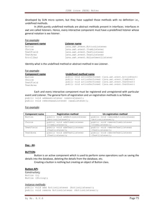 J2EE (core JAVA) Notes
By Mr. K.V.R Page 75
developed by SUN micro system, but they have supplied those methods with no definition i.e.,
undefined methods.
In JAVA purely undefined methods are abstract methods present in interfaces. Interfaces in
awt are called listeners. Hence, every interactive component must have a predefined listener whose
general notation is xxx listener.
For example:
Component name
Button
Choice
TextField
TextArea
Scrollbar
Listener name
java.awt.event.ActionListener
java.awt.event.ItemListener
java.awt.event.TextListener
java.awt.event.TextListener
java.awt.event.AdjustmentListener
Identity what is the undefined method or abstract method in xxx Listener.
For example:
Component name
Button
Choice
TextField
TextArea
Undefined method name
public void actionPerformed (java.awt.event.ActionEvent)
public void actionPerformed (java.awt.event.ItemEvent)
public void actionPerformed (java.awt.event.TextEvent)
public void actionPerformed (java.awt.event.TextEvent)
Each and every interactive component must be registered and unregistered with particular
event and Listener. The general form of registration and un-registration methods is as follows:
public void addxxxListener (xxxListener);
public void removexxxListener (xxxListener);
For example:
Component name Registration method Un-registration method
Button public void addActionListener
(ActionListener);
public void removeActionListener
(ActionListener);
Choice public void addItemListener
(ItemListener);
public void removeItemListener
(ItemListener);
TextField public void addTextListener
(TextListener);
public void removeTextListener
(TextListener);
TextArea public void addTextListener
(TextListener);
public void removeTextListener
(TextListener);
Day - 44:
BUTTON:
Button is an active component which is used to perform some operations such as saving the
details into the database, deleting the details from the database, etc.
Creating a button is nothing but creating an object of Button class.
Button API:
Constructors:
Button ();
Button (String);
Instance methods:
public void add ActionListener (ActionListener);
public void remove ActionListener (ActionListener);
 