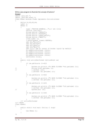 J2EE (core JAVA) Notes
By Mr. K.V.R Page 76
Write a java program to illustrate the concept of buttons?
Answer:
import java.awt.*;
import java.awt.event.*;
class BDemo extends Frame implements ActionListener
{
Button b1,b2,b3,b4;
Label l;
BDemo ()
{
super ("BUTTON EXAMPLE...");// set title
setSize (200,200);
b1=new Button ("NORTH");
b2=new Button ("SOUTH");
b3=new Button ("EAST/EXIT");
b4=new Button ("WEST");
l=new Label ();
l.setAlignment (Label.CENTER);
add (b1,"North");
add (b2,"South");
add (b3,"East");
add (b4,"West");
add (l);// add at center of border layout by default
b1.addActionListener (this);
b2.addActionListener (this);
b3.addActionListener (this);
b4.addActionListener (this);
setVisible (true);
}
public void actionPerformed (ActionEvent ae)
{
if (ae.getSource ()==b1)
{
System.out.println ("U HAVE CLICKED "+b1.getLabel ());
// String s1=b1.getLabel ();
// l.setText (s1);
l.setText (b1.getLabel ());
}
if (ae.getSource ()==b2)
{
System.out.println ("U HAVE CLICKED "+b2.getLabel ());
l.setText (b2.getLabel ());
}
if (ae.getSource ()==b3)
{
System.out.println ("U HAVE CLICKED "+b3.getLabel ());
l.setText (b3.getLabel ());
// System.exit (0);
}
if (ae.getSource ()==b4)
{
System.out.println ("U HAVE CLICKED "+b4.getLabel ());
l.setText (b4.getLabel ());
}
}// actionPerformed
};// BDemo
class BDemo1
{
public static void main (String [] args)
{
new BDemo ();
}
};
 