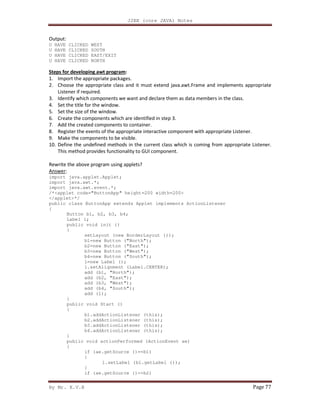 J2EE (core JAVA) Notes
By Mr. K.V.R Page 77
Output:
U HAVE CLICKED WEST
U HAVE CLICKED SOUTH
U HAVE CLICKED EAST/EXIT
U HAVE CLICKED NORTH
Steps for developing awt program:
1. Import the appropriate packages.
2. Choose the appropriate class and it must extend java.awt.Frame and implements appropriate
Listener if required.
3. Identify which components we want and declare them as data members in the class.
4. Set the title for the window.
5. Set the size of the window.
6. Create the components which are identified in step 3.
7. Add the created components to container.
8. Register the events of the appropriate interactive component with appropriate Listener.
9. Make the components to be visible.
10. Define the undefined methods in the current class which is coming from appropriate Listener.
This method provides functionality to GUI component.
Rewrite the above program using applets?
Answer:
import java.applet.Applet;
import java.awt.*;
import java.awt.event.*;
/*<applet code="ButtonApp" height=200 width=200>
</applet>*/
public class ButtonApp extends Applet implements ActionListener
{
Button b1, b2, b3, b4;
Label l;
public void init ()
{
setLayout (new BorderLayout ());
b1=new Button ("North");
b2=new Button ("East");
b3=new Button ("West");
b4=new Button ("South");
l=new Label ();
l.setAlignment (Label.CENTER);
add (b1, "North");
add (b2, "East");
add (b3, "West");
add (b4, "South");
add (l);
}
public void Start ()
{
b1.addActionListener (this);
b2.addActionListener (this);
b3.addActionListener (this);
b4.addActionListener (this);
}
public void actionPerformed (ActionEvent ae)
{
if (ae.getSource ()==b1)
{
l.setLabel (b1.getLabel ());
}
if (ae.getSource ()==b2)
 