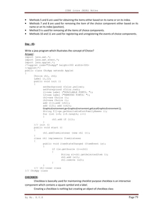 J2EE (core JAVA) Notes
By Mr. K.V.R Page 79
• Methods 5 and 6 are used for obtaining the items either based on its name or on its index.
• Methods 7 and 8 are used for removing the item of the choice component either based on its
name or on its index (position).
• Method 9 is used for removing all the items of choice components.
• Methods 10 and 11 are used for registering and unregistering the events of choice components.
Day - 45:
Write a java program which illustrates the concept of Choice?
Answer:
import java.awt.*;
import java.awt.event.*;
import java.applet.*;
/*<applet code="ChoApp" height=300 width=300>
</applet>*/
public class ChoApp extends Applet
{
Choice ch1, ch2;
Label l1,l2;
public void init ()
{
setBackground (Color.yellow);
setForeground (Color.red);
l1=new Label ("AVAILABLE FONTS: ");
l2=new Label ("REMOVED FONTS: ");
ch1=new Choice ();
ch2=new Choice ();
add (l1);add (ch1);
add (l2); add (ch2);
GraphicsEnvironment ge=GraphicsEnvironment.getLocalGraphicsEnvironment ();
String f[]=ge.getAvailableFontFamilyNames ();
for (int i=0; i<f.length; i++)
{
ch1.add (f [i]);
}
}// init ()
public void start ()
{
ch1.addItemListener (new ch1 ());
}
class ch1 implements ItemListener
{
public void itemStateChanged (ItemEvent ie);
{
if (ie.getSource ()==ch1)
{
String s1=ch1.getSelectedItem ();
ch2.add (s1);
ch1.remove (s2);
}
}
}// ch1-inner class
}// ChoApp class
CHECKBOX:
Checkbox is basically used for maintaining checklist purpose checkbox is an interactive
component which contains a square symbol and a label.
Creating a checkbox is nothing but creating an object of checkbox class
 