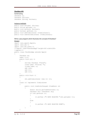 J2EE (core JAVA) Notes
By Mr. K.V.R Page 80
Checkbox API:
Constructors:
checkbox ();
checkbox (String);
checkbox (String, boolean);
Instance methods:
public void setLabel (String);
public String getLabel ();
public void setState (boolean);
public boolean getState ();
public void addItemListener (ItemListener);
public void removeItemListener (ItemListener);
Write a java program which illustrates the concept of Checkbox?
Answer:
import java.applet.Applet;
import java.awt.*;
import java.awt.event.*;
/*<applet code="CheckboxApp" height=200 width=200>
</applet>*/
public class CheckboxApp extends Applet
{
Checkbox cb;
Label l,l1;
public void init ()
{
cb1=new Checkbox ("Java");
l=new Label ("Course: ");
l1=new Label ();
add (cb);
add (l);
add (l1);
}
public void Start ()
{
cb1.addItemListener (new itl ());
}
class itl implements ItemListener
{
public void itemStateChanged (ItemEvent ie)
{
Object obj=ie.getItemSelectable ();
Checkbox cb1= (Checkbox) obj;
if (cb1.getState ())
{
l1.setText ("U HAVE SELECTED "+cb1.getLabel ());
}
else
{
l1.setText ("U HAVE SELECTED NONE");
}
}
}
 