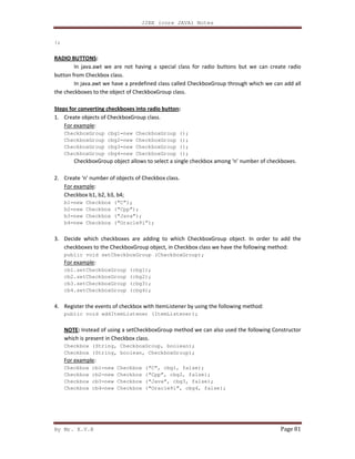 J2EE (core JAVA) Notes
By Mr. K.V.R Page 81
};
RADIO BUTTONS:
In java.awt we are not having a special class for radio buttons but we can create radio
button from Checkbox class.
In java.awt we have a predefined class called CheckboxGroup through which we can add all
the checkboxes to the object of CheckboxGroup class.
Steps for converting checkboxes into radio button:
1. Create objects of CheckboxGroup class.
For example:
CheckboxGroup cbg1=new CheckboxGroup ();
CheckboxGroup cbg2=new CheckboxGroup ();
CheckboxGroup cbg3=new CheckboxGroup ();
CheckboxGroup cbg4=new CheckboxGroup ();
CheckboxGroup object allows to select a single checkbox among ‘n’ number of checkboxes.
2. Create ‘n’ number of objects of Checkbox class.
For example:
Checkbox b1, b2, b3, b4;
b1=new Checkbox (“C”);
b2=new Checkbox (“Cpp”);
b3=new Checkbox (“Java”);
b4=new Checkbox (“Oracle9i”);
3. Decide which checkboxes are adding to which CheckboxGroup object. In order to add the
checkboxes to the CheckboxGroup object, in Checkbox class we have the following method:
public void setCheckboxGroup (CheckboxGroup);
For example:
cb1.setCheckboxGroup (cbg1);
cb2.setCheckboxGroup (cbg2);
cb3.setCheckboxGroup (cbg3);
cb4.setCheckboxGroup (cbg4);
4. Register the events of checkbox with ItemListener by using the following method:
public void addItemListener (ItemListener);
NOTE: Instead of using a setCheckboxGroup method we can also used the following Constructor
which is present in Checkbox class.
Checkbox (String, CheckboxGroup, boolean);
Checkbox (String, boolean, CheckboxGroup);
For example:
Checkbox cb1=new Checkbox (“C”, cbg1, false);
Checkbox cb2=new Checkbox (“Cpp”, cbg2, false);
Checkbox cb3=new Checkbox (“Java”, cbg3, false);
Checkbox cb4=new Checkbox (“Oracle9i”, cbg4, false);
 