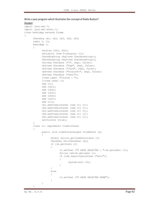 J2EE (core JAVA) Notes
By Mr. K.V.R Page 82
Write a java program which illustrates the concept of Radio Button?
Answer:
import java.awt.*;
import java.awt.event.*;
class RadioApp extends Frame
{
Checkbox cb1, cb2, cb3, cb4, cb5;
Label l, l1;
RadioApp ()
{
setSize (200, 200);
setLayout (new FlowLayout ());
CheckboxGroup cbg1=new CheckboxGroup();
CheckboxGroup cbg2=new CheckboxGroup();
cb1=new Checkbox ("C", cbg1, false);
cb2=new Checkbox ("Cpp", cbg1, false);
cb3=new Checkbox ("Java", cbg2, false);
cb4=new Checkbox ("Oracle9i", cbg2, false);
cb5=new Checkbox ("exit");
l=new Label ("Course : ");
l1=new Label ();
add (l);
add (cb1);
add (cb2);
add (cb3);
add (cb4);
add (cb5);
add (l1);
cb1.addItemListener (new itl ());
cb2.addItemListener (new itl ());
cb3.addItemListener (new itl ());
cb4.addItemListener (new itl ());
cb5.addItemListener (new itl ());
setVisible (true);
}
class itl implements ItemListener
{
public void itemStateChanged (ItemEvent ie)
{
Object obj=ie.getItemSelectable ();
Checkbox cb=(Checkbox) obj;
if (cb.getState ())
{
l1.setText ("U HAVE SELECTED : "+cb.getLabel ());
String lab=cb.getLabel ();
if (lab.equalsIgnoreCase ("exit"))
{
System.exit (0);
}
}
else
{
l1.setText ("U HAVE SELECTED NONE");
}
}
}
 