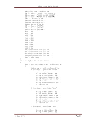 J2EE (core JAVA) Notes
By Mr. K.V.R Page 84
setLayout (new FlowLayout ());
l1=new Label ("ENTER FIRST NUMBER");
l2=new Label ("ENTER SECOND NUMBER");
l3=new Label ("ENTER THIRD NUMBER");
tf1=new TextField (15);
tf2=new TextField (15);
tf3=new TextField (15);
b1=new Button ("Sum");
b2=new Button ("Sub");
b3=new Button ("Mul");
b4=new Button ("Exit");
add (l1);
add (l2);
add (l3);
add (tf1);
add (tf2);
add (tf3);
add (b1);
add (b2);
add (b3);
add (b4);
b1.addActionListener (new al());
b2.addActionListener (new al());
b3.addActionListener (new al());
b4.addActionListener (new al());
setVisible (true);
}
class al implements ActionListener
{
public void actionPerformed (ActionEvent ae)
{
String cap=ae.getActionCommand ();
if (cap.equalsIgnoreCase ("Sum"))
{
String s1=tf1.getText ();
String s2=tf2.getText ();
int n1=Integer.parseInt (s1);
int n2=Integer.parseInt (s2);
int n3=n1+n2;
String s=String.valueOf (n3);
tf3.setText (s);
}
if (cap.equalsIgnoreCase ("Sub"))
{
String s1=tf1.getText ();
String s2=tf2.getText ();
int n1=Integer.parseInt (s1);
int n2=Integer.parseInt (s2);
int n3=n1-n2;
String s=String.valueOf (n3);
tf3.setText (s);
}
if (cap.equalsIgnoreCase ("Mul"))
{
String s1=tf1.getText ();
String s2=tf2.getText ();
 