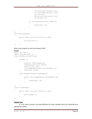 J2EE (core JAVA) Notes
By Mr. K.V.R Page 85
int n1=Integer.parseInt (s1);
int n2=Integer.parseInt (s2);
int n3=n1*n2;
String s=String.valueOf (n3);
tf3.setText (s);
}
if (cap.equalsIgnoreCase ("Exit"))
{
System.exit (0);
}
}
}
};
class TextfieldDemo
{
public static void main (String [] args)
{
new Textfield ();
}
};
Write a java program to close the window of awt?
Answer:
import java.awt.*;
import java.awt.event.*;
class CloseWin extends Frame
{
CloseWin ()
{
setTitle ("Java Example");
setBackground (Color.green);
setSize (200, 200);
this.addWindowListener (new WinAdap ());
setVisible (true);
}
class WinAdap extends WindowAdapter
{
public void windowClosing (WindowEvent we)
{
System.exit (0);
}
}
};
class CloseWinDemo
{
public static void main (String [] args)
{
new CloseWin ();
}
};
Adapter class:
It is one which contains null body definition for those methods which are inheriting from
appropriate Listener.
 