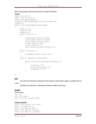 J2EE (core JAVA) Notes
By Mr. K.V.R Page 87
Write a java program which illustrates the concept of TextArea?
Answer:
import java.awt.*;
import java.awt.event.*;
import java.applet.Applet.*;
/*<applet code="TextareaApp" height=200 width=200>
</applet>*/
public class TextareaApp extends Applet
{
Label l1, l2;
TextField tf;
TextArea ta;
public void init ()
{
setBackground (Color.yellow);
l1=new Label ("Enter a text");
l2=new Label ("Copied text");
tf=new TextField (20);
ta=new TextArea ();
add (l1);add (l2);add (tf);add (ta);
}
public void start ()
{
tf.addTextListener (new tl ());
}
class tl implements TextListener
{
public void textValueChanged (TextEvent te)
{
ta.setText ("");
String s=tf.getText ();
ta.append (s+"n");
}
}
};
LIST:
List is the GUI interactive component which allows to select either single or multiple items at
a time.
Creating List component is nothing but creating an object of List class.
List API:
Constructors:
List ();
List (int size);
List (int size, boolean mode);
Instance methods:
public void setSize (int size);
public int getSize ();
public void add (String);
public void addItem (String);
public void add (int, String);
 