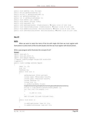 J2EE (core JAVA) Notes
By Mr. K.V.R Page 88
public void addItem (int, String);
public String getSelectedItem ();
public String [] getSelectedItems ();
public int getSelectedIndex ();
public int [] getSelectedIndexes ();
public void remove (int index);
public void remove (String item);
public void removeAll ();
public void addItemListener (ItemListener); single click of List item
public void removeItemListener (ItemListener); single click of List item
public void addActionListener (ActionListener); double click of List item
public void removeActionListener (ActionListener); double click of List item
Day -47:
NOTE:
When we want to select the items of the list with single click then we must register with
ItemListener to select items of the list with double click then we must register with ActionListener.
Write a java program which illustrates the concept of List?
Answer:
import java.awt.*;
import java.awt.event.*;
import java.applet.Applet;
/*<applet code="ListApp" height=200 width=200>
</applet>*/
public class ListApp extends Applet
{
Label l1, l2;
List li;
TextArea ta;
public void init ()
{
setBackground (Color.yellow);
l1=new Label ("Available fonts");
l2=new Label ("Selected fonts");
ta=new TextArea ();
li=new List ();
li.setMultipleMode (true);
GraphicsEnvironment ge=GraphicsEnvironment.getLocalGraphicsEnvironment ();
String s []=ge.getAvailableFontFamilyNames ();
for (int i=0; i<s.length; i++)
{
li.add (s [i]);
}
add (l1);add (li);add (l2);add (ta);
}
public void start ()
{
li.addItemListener (new itl ());
li.addActionListener (new atl ());
}
 
