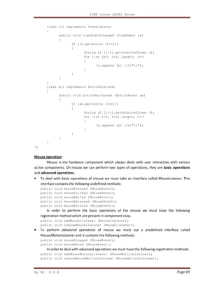 J2EE (core JAVA) Notes
By Mr. K.V.R Page 89
class itl implements ItemListener
{
public void itemStateChanged (ItemEvent ie)
{
if (ie.getSource ()==li)
{
String s1 []=li.getSelectedItems ();
for (int j=0; j<s1.length; j++)
{
ta.append (s1 [j]+"n");
}
}
}
}
class atl implements ActionListener
{
public void actionPerformed (ActionEvent ae)
{
if (ae.getSource ()==li)
{
String s2 []=li.getSelectedItems ();
for (int l=0; l<s2.length; l++)
{
ta.append (s2 [l]+"n");
}
}
}
}
};
Mouse operation:
Mouse is the hardware component which always deals with user interactive with various
active components. On mouse we can perform two types of operations, they are basic operations
and advanced operations.
• To deal with basic operations of mouse we must take an interface called MouseListener. This
interface contains the following undefined methods:
public void mousePressed (MouseEvent);
public void mouseClicked (MouseEvent);
public void mouseExited (MouseEvent);
public void mouseReleased (MouseEvent);
public void mouseEntered (MouseEvent);
In order to perform the basic operations of the mouse we must have the following
registration method which are present in component class.
public void addMouseListener (MouseListener);
public void removeMouseListener (MouseListener);
• To perform advanced operations of mouse we must use a predefined interface called
MouseMotionListener and it contains the following methods:
public void mouseDragged (MouseEvent);
public void mouseMoved (MouseEvent);
In order to deal with advanced operations we must have the following registration methods:
public void addMouseMotionListener (MouseMotionListener);
public void removeMouseMotionListener (MouseMotionListener);
 