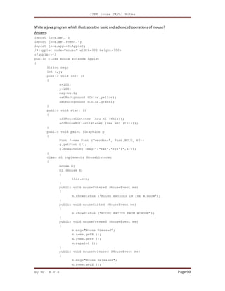 J2EE (core JAVA) Notes
By Mr. K.V.R Page 90
Write a java program which illustrates the basic and advanced operations of mouse?
Answer:
import java.awt.*;
import java.awt.event.*;
import java.applet.Applet;
/*<applet code="mouse" width=300 height=300>
</applet>*/
public class mouse extends Applet
{
String msg;
int x,y;
public void init (0
{
x=100;
y=100;
msg=null;
setBackground (Color.yellow);
setForeground (Color.green);
}
public void start ()
{
addMouseListener (new ml (this));
addMouseMotionListener (new mml (this));
}
public void paint (Graphics g)
{
Font f=new Font ("verdana", Font.BOLD, 60);
g.getFont (f);
g.drawString (msg+"("+x+","+y+")",x,y);
}
class ml implements MouseListener
{
mouse m;
ml (mouse m)
{
this.m=m;
}
public void mouseEntered (MouseEvent me)
{
m.showStatus ("MOUSE ENTERED IN THE WINDOW");
}
public void mouseExited (MouseEvent me)
{
m.showStatus ("MOUSE EXITED FROM WINDOW");
}
public void mousePressed (MouseEvent me)
{
m.msg="Mouse Pressed";
m.x=me.getX ();
m.y=me.getY ();
m.repaint ();
}
public void mouseReleased (MouseEvent me)
{
m.msg="Mouse Released";
m.x=me.getX ();
 