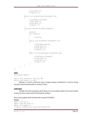 J2EE (core JAVA) Notes
By Mr. K.V.R Page 91
m.y=me.getY ();
m.repaint ();
}
public void mouseClicked (MouseEvent me)
{
m.msg="Mouse Clicked";
m.x=me.getX ();
m.y=me.getY ();
m.repaint ();
}
class mml extends MouseMotionAdapter
{
mouse m;
mml (mouse m)
{
this.m=m;
}
public void mouseMoved (MouseEvent me)
{
m.msg="Mouse Moved";
m.x=me.getX ();
m.y=me.getY ();
m.repaint ();
}
public void mouseDragged (MouseEvent me)
{
m.msg="Mouse Dragged";
m.x=me.getX ();
m.y=me.getY ();
m.repaint ();
}
}
}
};
NOTE:
java.applet.Applet;
public void showStatus (String); 1
public void repaint (); 2
Method 1 is used for setting the status of applet window and Method 2 is used for calling
the paint method automatically for number of times.
SCROLLBAR:
Scrollbar is the GUI component which allows us to see invisible number of rows and invisible
number of columns with vertical and horizontal scrollbars.
Write a java program which illustrates the concept of Scrollbar?
Answer:
import java.awt.*;
import java.awt.event.*;
import java.applet.*;
/*<applet code="Scroll" width=300 height=300>
 