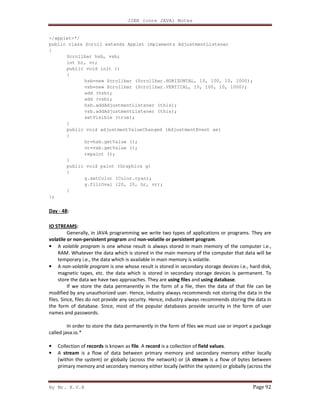 J2EE (core JAVA) Notes
By Mr. K.V.R Page 92
</applet>*/
public class Scroll extends Applet implements AdjustmentListener
{
Scrollbar hsb, vsb;
int hr, vr;
public void init ()
{
hsb=new Scrollbar (Scrollbar.HORIZONTAL, 10, 100, 10, 1000);
vsb=new Scrollbar (Scrollbar.VERTICAL, 10, 100, 10, 1000);
add (hsb);
add (vsb);
hsb.addAdjustmentListener (this);
vsb.addAdjustmentListener (this);
setVisible (true);
}
public void adjustmentValueChanged (AdjustmentEvent ae)
{
hr=hsb.getValue ();
vr=vsb.getValue ();
repaint ();
}
public void paint (Graphics g)
{
g.setColor (Color.cyan);
g.fillOval (20, 20, hr, vr);
}
};
Day - 48:
IO STREAMS:
Generally, in JAVA programming we write two types of applications or programs. They are
volatile or non-persistent program and non-volatile or persistent program.
• A volatile program is one whose result is always stored in main memory of the computer i.e.,
RAM. Whatever the data which is stored in the main memory of the computer that data will be
temporary i.e., the data which is available in main memory is volatile.
• A non-volatile program is one whose result is stored in secondary storage devices i.e., hard disk,
magnetic tapes, etc. the data which is stored in secondary storage devices is permanent. To
store the data we have two approaches. They are using files and using database.
If we store the data permanently in the form of a file, then the data of that file can be
modified by any unauthorized user. Hence, industry always recommends not storing the data in the
files. Since, files do not provide any security. Hence, industry always recommends storing the data in
the form of database. Since, most of the popular databases provide security in the form of user
names and passwords.
In order to store the data permanently in the form of files we must use or import a package
called java.io.*
• Collection of records is known as file. A record is a collection of field values.
• A stream is a flow of data between primary memory and secondary memory either locally
(within the system) or globally (across the network) or [A stream is a flow of bytes between
primary memory and secondary memory either locally (within the system) or globally (across the
 