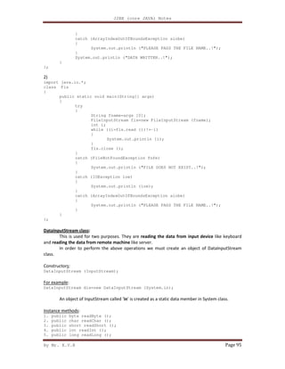 J2EE (core JAVA) Notes
By Mr. K.V.R Page 95
}
catch (ArrayIndexOutOfBoundsException aiobe)
{
System.out.println ("PLEASE PASS THE FILE NAME..!");
}
System.out.println ("DATA WRITTEN..!");
}
};
2)
import java.io.*;
class Fis
{
public static void main(String[] args)
{
try
{
String fname=args [0];
FileInputStream fis=new FileInputStream (fname);
int i;
while ((i=fis.read ())!=-1)
{
System.out.println (i);
}
fis.close ();
}
catch (FileNotFoundException fnfe)
{
System.out.println ("FILE DOES NOT EXIST..!");
}
catch (IOException ioe)
{
System.out.println (ioe);
}
catch (ArrayIndexOutOfBoundsException aiobe)
{
System.out.println ("PLEASE PASS THE FILE NAME..!");
}
}
};
DataInputStream class:
This is used for two purposes. They are reading the data from input device like keyboard
and reading the data from remote machine like server.
In order to perform the above operations we must create an object of DataInputStream
class.
Constructors:
DataInputStream (InputStream);
For example:
DataInputStream dis=new DataInputStream (System.in);
An object of InputStream called ‘in’ is created as a static data member in System class.
Instance methods:
1. public byte readByte ();
2. public char readChar ();
3. public short readShort ();
4. public int readInt ();
5. public long readLong ();
 