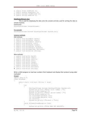 J2EE (core JAVA) Notes
By Mr. K.V.R Page 96
6. public float readFloat ();
7. public double readDouble ();
8. public boolean readBoolean ();
9. public String readLine ();
DataOutputStream class:
This is used for displaying the data onto the console and also used for writing the data to
remote machine.
Constructor:
DataOutputStream (OutputStream);
For example:
DataOutputStream dos=new DataOutputStream (System.out);
Instance methods:
Old methods:
1. public void writeByte (byte);
2. public void writeChar (char);
3. public void writeShort (short);
4. public void writeInt (int);
5. public void writeLong (long);
6. public void writeFloat (float);
7. public void writeDouble (double);
8. public void writeBoolean (boolean);
9. public void writeLine (String);
New methods:
1. public void write (byte);
2. public void write (char);
3. public void write (short);
4. public void write (int);
5. public void write (long);
6. public void write (float);
7. public void write (double);
8. public void write (boolean);
9. public void write (String);
Write a JAVA program to read two numbers from keyboard and display their product (using older
methods)?
Answer:
import java.io.*;
class DataRead
{
public static void main (String [] args)
{
try
{
DataInputStream dis=new DataInputStream (System.in);
System.out.println ("Enter first number : ");
String s1=dis.readLine ();
System.out.println ("Enter second number : ");
String s2=dis.readLine ();
int n1=Integer.parseInt (s1);
int n2=Integer.parseInt (s2);
int n3=n1*n2;
System.out.println ("Product = "+n3);
}
catch (FileNotFoundException fnfe)
{
System.out.println ("FILE DOES NOT EXISTS");
 