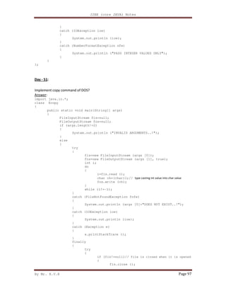 J2EE (core JAVA) Notes
By Mr. K.V.R Page 97
}
catch (IOException ioe)
{
System.out.println (ioe);
}
catch (NumberFormatException nfe)
{
System.out.println ("PASS INTEGER VALUES ONLY");
}
}
};
Day - 51:
Implement copy command of DOS?
Answer:
import java.io.*;
class Xcopy
{
public static void main(String[] args)
{
FileInputStream fis=null;
FileOutputStream fos=null;
if (args.length!=2)
{
System.out.println ("INVALID ARGUMENTS..!");
}
else
{
try
{
fis=new FileInputStream (args [0]);
fos=new FileOutputStream (args [1], true);
int i;
do
{
i=fis.read ();
char ch=(char)i;// type casting int value into char value
fos.write (ch);
}
while (i!=-1);
}
catch (FileNotFoundException fnfe)
{
System.out.println (args [0]+"DOES NOT EXIST..!");
}
catch (IOException ioe)
{
System.out.println (ioe);
}
catch (Exception e)
{
e.printStackTrace ();
}
finally
{
try
{
if (fis!=null)// file is closed when it is opened
{
fis.close ();
 