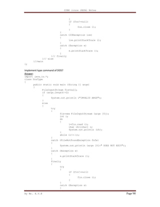 J2EE (core JAVA) Notes
By Mr. K.V.R Page 98
}
if (fos!=null)
{
fos.close ();
}
}
catch (IOException ioe)
{
ioe.printStackTrace ();
}
catch (Exception e)
{
e.printStackTrace ();
}
}// finally
}// else
}//main
};
Implement type command of DOS?
Answer:
import java.io.*;
class DosType
{
public static void main (String [] args)
{
FileInputStream fis=null;
if (args.length!=2)
{
System.out.println ("INVALID ARGS");
}
else
{
try
{
fis=new FileInputStream (args [0]);
int i;
do
{
i=fis.read ();
char ch=(char) i;
System.out.println (ch);
}
while (i!=-1);
}
catch (FileNotFoundException fnfe)
{
System.out.println (args [0]+" DOES NOT EXIT");
}
catch (Exception e)
{
e.printStackTrace ();
}
finally
{
try
{
if (fis!=null)
{
fis.close ();
}
}
catch (Exception e)
{
 