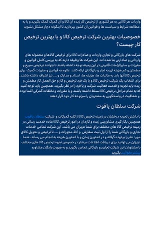 ‫به‬ ‫یا‬ ‫و‬ ‫بگیرید‬ ‫کمک‬ ‫گمرک‬ ‫آن‬ ‫و‬ ‫کاال‬ ‫آن‬ ‫زبده‬ ‫کار‬ ‫ترخیص‬ ‫از‬ ‫کشوری‬ ‫هر‬ ‫به‬ ‫کاالیی‬ ‫هر‬ ‫واردات‬
‫تا‬ ‫بپردازید‬ ‫کشور‬ ‫آن‬ ‫قوانین‬ ‫و‬ ‫ها‬ ‫سیاست‬ ‫و‬ ‫شرایط‬ ‫مطالعه‬
‫نشوید‬ ‫مشکل‬ ‫دچار‬ ‫اینگونه‬ .
‫ترخیص‬ ‫بهترین‬ ‫یا‬ ‫و‬ ‫کاال‬ ‫ترخیص‬ ‫شرکت‬ ‫بهترین‬ ‫خصوصیات‬
‫چیست؟‬ ‫کار‬
‫های‬ ‫محموله‬ ‫و‬ ‫کاالها‬ ‫ترخیص‬ ‫برای‬ ‫کاال‬ ‫صادرات‬ ‫و‬ ‫واردات‬ ‫تجاری‬ ‫و‬ ‫بازرگانی‬ ‫های‬ ‫شرکت‬
‫و‬ ‫قوانین‬ ‫کامل‬ ‫بررسی‬ ‫به‬ ‫که‬ ‫دارند‬ ‫وظیفه‬ ‫ها‬ ‫شرکت‬ ‫این‬ .‫اند‬ ‫شده‬ ‫بنا‬ ‫صادارتی‬ ‫و‬ ‫وارداتی‬
‫سای‬ ‫و‬ ‫مقررات‬
‫و‬ ‫سریع‬ ‫ترخیص‬ ‫بتوانند‬ ‫تا‬ ‫باشند‬ ‫داشته‬ ‫توجه‬ ‫زمینه‬ ‫این‬ ‫در‬ ‫قانونی‬ ‫رالزامات‬
‫گمرک‬ ‫مقررات‬ ‫و‬ ‫قوانین‬ ‫به‬ ‫عالوه‬ .‫کنند‬ ‫ارائه‬ ‫بازرگانان‬ ‫و‬ ‫تجار‬ ‫به‬ ‫ای‬ ‫هزینه‬ ‫کم‬ ‫و‬ ‫مطمئن‬
‫برای‬
‫و‬ ‫مدارک‬ ‫و‬ ‫اسناد‬ ،‫ها‬ ‫هزینه‬ ،‫ها‬ ‫مالیات‬ ‫به‬ ‫باید‬ ‫آنها‬ ‫کاال‬ ‫ترخیص‬
.…
.‫باشند‬ ‫داشته‬ ‫اشراف‬ ‫نیز‬
‫انتخاب‬ ‫برای‬
‫و‬ ‫مطمئن‬ ‫کار‬ ‫العمل‬ ‫حق‬ ‫و‬ ‫کار‬ ‫و‬ ‫ترخیص‬ ‫فرد‬ ‫یک‬ ‫یا‬ ‫و‬ ‫کاال‬ ‫ترخیص‬ ‫شرکت‬ ‫یک‬
‫کنید‬ ‫توجه‬ ‫باید‬ ‫همچنین‬ .‫بگیرید‬ ‫نظر‬ ‫در‬ ‫را‬ ‫فرد‬ ‫یا‬ ‫و‬ ‫شرکت‬ ‫فعالیت‬ ‫قدمت‬ ‫و‬ ‫تجربه‬ ‫باید‬ ‫زبده‬
‫بوده‬ ‫آشنا‬ ‫گمرکی‬ ‫تخلفات‬ ‫و‬ ‫مقررات‬ ‫با‬ ‫و‬ ‫باشند‬ ‫داشته‬ ‫تسلط‬ ‫کاال‬ ‫ترخیص‬ ‫مراحل‬ ‫تمام‬ ‫به‬ ‫که‬
‫به‬ ‫پاسخگویی‬ ‫در‬ ‫شفافیت‬ ‫و‬
‫دهند‬ ‫قرار‬ ‫خود‬ ‫کار‬ ‫سرلوحه‬ ‫را‬ ‫مشتریان‬ .
‫یاقوت‬ ‫سلطان‬ ‫شرکت‬
‫شرکت‬
‫یاقوت‬ ‫سلطان‬ ‫و‬ ‫گمرکات‬ ‫کلیه‬ ‫از‬ ‫کاال‬ ‫ترخیص‬ ‫زمینه‬ ‫در‬ ‫درخشان‬ ‫تجربه‬ ‫داشتن‬ ‫با‬
‫در‬ ‫رسانی‬ ‫خدمت‬ ‫آماده‬ ‫کاال‬ ‫ترخیص‬ ‫امور‬ ‫در‬ ‫کاردان‬ ‫و‬ ‫زبده‬ ‫مشاورینی‬ ‫گیری‬ ‫بکار‬ ‫همچنین‬
‫خدمات‬ ‫تمامی‬ ‫شرکت‬ ‫این‬ .‫باشد‬ ‫می‬ ‫عزیزان‬ ‫شما‬ ‫برای‬ ‫مختلف‬ ‫های‬ ‫کاال‬ ‫ترخیص‬ ‫زمینه‬
‫سفارش‬ ‫ثبت‬ ‫اول‬ ‫از‬ ‫را‬ ‫شما‬ ‫بازرگانی‬ ‫و‬ ‫تجاری‬
‫ا‬ ‫و‬
‫و‬ ‫مجوزات‬ ‫خذ‬
.…
‫کاالی‬ ‫تحویل‬ ‫و‬ ‫ترخیص‬ ‫تا‬
‫شما‬ .‫رساند‬ ‫می‬ ‫انجام‬ ‫به‬ ‫هزینه‬ ‫کمترین‬ ‫با‬ ‫و‬ ‫زمان‬ ‫کمترین‬ ‫در‬ ‫و‬ ‫گرفته‬ ‫برعهده‬ ‫را‬ ‫نظر‬ ‫مورد‬
‫مختلف‬ ‫های‬ ‫کاال‬ ‫ترخیص‬ ‫نحوه‬ ‫خصوص‬ ‫در‬ ‫بیشتر‬ ‫اطالعات‬ ‫دریافت‬ ‫برای‬ ‫توانید‬ ‫می‬ ‫عزیزان‬
‫صورت‬ ‫به‬ ‫و‬ ‫بگیرید‬ ‫تماس‬ ‫بازرگانی‬ ‫و‬ ‫تجاری‬ ‫شرکت‬ ‫این‬ ‫مشاوران‬ ‫با‬
‫مشاوره‬ ‫رایگان‬
‫بگیرید‬.‫بخوانید‬ ‫بیشتر‬
 