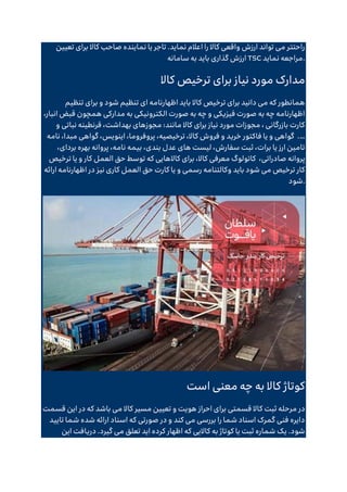 ‫تعیین‬ ‫برای‬ ‫کاال‬ ‫صاحب‬ ‫نماینده‬ ‫یا‬ ‫تاجر‬ .‫نماید‬ ‫اعالم‬ ‫را‬ ‫کاال‬ ‫واقعی‬ ‫ارزش‬ ‫تواند‬ ‫می‬ ‫راحتتر‬
‫سامانه‬ ‫به‬ ‫باید‬ ‫گذاری‬ ‫ارزش‬ TSC ‫نماید‬ ‫مراجعه‬.
‫کاال‬ ‫ترخیص‬ ‫برای‬ ‫نیاز‬ ‫مورد‬ ‫مدارک‬
‫کاال‬ ‫ترخیص‬ ‫برای‬ ‫دانید‬ ‫می‬ ‫که‬ ‫همانطور‬
‫تنظیم‬ ‫برای‬ ‫و‬ ‫شود‬ ‫تنظیم‬ ‫ای‬ ‫اظهارنامه‬ ‫باید‬
،‫انبار‬ ‫قبض‬ ‫همچون‬ ‫مدارکی‬ ‫به‬ ‫الکترونیکی‬ ‫صورت‬ ‫به‬ ‫چه‬ ‫و‬ ‫فیزیکی‬ ‫صورت‬ ‫به‬ ‫چه‬ ‫اظهارنامه‬
‫و‬ ‫نباتی‬ ‫قرنطینه‬ ،‫بهداشت‬ ‫مجوزهای‬ :‫مانند‬ ‫کاال‬ ‫برای‬ ‫نیاز‬ ‫مورد‬ ‫مجوزات‬ ، ‫بازرگانی‬ ‫کارت‬
.…
‫پروف‬ ،‫ترخیصیه‬ ،‫کاال‬ ‫فروش‬ ‫و‬ ‫خرید‬ ‫فاکتور‬ ‫یا‬ ‫و‬ ‫گواهی‬
‫نامه‬ ،‫مبدا‬ ‫گواهی‬ ،‫اینویس‬ ،‫روما‬
‫بهره‬ ‫پروانه‬ ،‫نامه‬ ‫بیمه‬ ،‫بندی‬ ‫عدل‬ ‫های‬ ‫لیست‬ ،‫سفارش‬ ‫ثبت‬ ،‫برات‬ ‫یا‬ ‫ارز‬ ‫تامین‬
،‫بردای‬
،‫صادراتی‬ ‫پروانه‬
‫ترخیص‬ ‫یا‬ ‫و‬ ‫کار‬ ‫العمل‬ ‫حق‬ ‫توسط‬ ‫که‬ ‫کاالهایی‬ ‫برای‬ ،‫کاال‬ ‫معرفی‬ ‫کاتولوگ‬
‫نی‬ ‫کاری‬ ‫العمل‬ ‫حق‬ ‫کارت‬ ‫یا‬ ‫و‬ ‫رسمی‬ ‫وکالتنامه‬ ‫باید‬ ‫شود‬ ‫می‬ ‫ترخیص‬ ‫کار‬
‫ارائه‬ ‫اظهارنامه‬ ‫در‬ ‫ز‬
‫شود‬.
‫است‬ ‫معنی‬ ‫چه‬ ‫به‬ ‫کاال‬ ‫کوتاژ‬
‫ک‬ ‫ثبت‬ ‫مرحله‬ ‫در‬
‫قسمت‬ ‫این‬ ‫در‬ ‫که‬ ‫باشد‬ ‫می‬ ‫کاال‬ ‫مسیر‬ ‫تعیین‬ ‫و‬ ‫هویت‬ ‫احراز‬ ‫برای‬ ‫قسمتی‬ ‫اال‬
‫تایید‬ ‫شما‬ ‫شده‬ ‫ارائه‬ ‫اسناد‬ ‫که‬ ‫صورتی‬ ‫در‬ ‫و‬ ‫کند‬ ‫می‬ ‫بررسی‬ ‫را‬ ‫شما‬ ‫اسناد‬ ‫گمرک‬ ‫فنی‬ ‫دایره‬
‫این‬ ‫دریافت‬ .‫گیرد‬ ‫می‬ ‫تعلق‬ ‫اید‬ ‫کرده‬ ‫اظهار‬ ‫که‬ ‫کاالیی‬ ‫به‬ ‫کوتاژ‬ ‫یا‬ ‫ثبت‬ ‫شماره‬ ‫یک‬ .‫شود‬
 