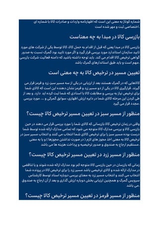 ‫است‬ ‫این‬ ‫معنی‬ ‫به‬ ‫کوتاژ‬ ‫شماره‬
‫ای‬ ‫شماره‬ ‫با‬ ‫کاال‬ ‫صادرات‬ ‫و‬ ‫واردات‬ ‫اظهارنامه‬ ‫که‬
‫است‬ ‫شده‬ ‫مهر‬ ‫و‬ ‫ثبت‬ ‫اختصاصی‬.
‫معناست‬ ‫چه‬ ‫به‬ ‫مبدا‬ ‫در‬ ‫کاال‬ ‫بازرسی‬
‫مورد‬ ‫های‬ ‫شرکت‬ ‫از‬ ‫یکی‬ ‫توسط‬ ‫کاال‬ ،‫کاال‬ ‫حمل‬ ‫به‬ ‫اقدام‬ ‫از‬ ‫قبل‬ ‫که‬ ‫یعنی‬ ‫مبدا‬ ‫در‬ ‫کاال‬ ‫بازرسی‬
‫بود‬ ‫تایید‬ ‫مورد‬ ‫اگر‬ ‫و‬ ‫گیرد‬ ‫قرار‬ ‫بررسی‬ ‫مورد‬ ‫استاندارد‬ ‫سازمان‬ ‫تایید‬
‫صدور‬ ‫به‬ ‫نسبت‬ ‫گمرک‬
‫بازرسی‬ ‫شرکت‬ ‫فعالیت‬ ‫دامنه‬ ‫که‬ ‫باشید‬ ‫داشته‬ ‫توجه‬ ‫باید‬ .‫کند‬ ‫می‬ ‫اقدام‬ ‫کاال‬ ‫ترخیص‬ ‫گواهی‬
‫باشد‬ ‫گمرک‬ ‫استاندارهای‬ ‫طبق‬ ‫باید‬ ‫و‬ ‫است‬ ‫مهم‬.
‫است‬ ‫معنی‬ ‫چه‬ ‫به‬ ‫کاال‬ ‫ترخیص‬ ‫در‬ ‫مسیر‬ ‫تعیین‬
‫قرمز‬ ‫و‬ ‫زرد‬ ،‫سبز‬ ‫مسیر‬ ‫سه‬ ‫از‬ ‫یکی‬ ‫در‬ ‫ارزیابی‬ ‫از‬ ‫بعد‬ ‫هستند‬ ‫گمرک‬ ‫در‬ ‫که‬ ‫کاالهایی‬
‫می‬ ‫قرار‬
‫شما‬ ‫کاالی‬ ‫که‬ ‫است‬ ‫این‬ ‫دهنده‬ ‫نشان‬ ‫قرمز‬ ‫و‬ ‫زرد‬ ‫مسیر‬ ‫دو‬ ‫از‬ ‫یکی‬ ‫در‬ ‫کاال‬ ‫قرارگیری‬ .‫گیرند‬
‫اید‬ ‫کرده‬ ‫ثبت‬ ‫شما‬ ‫که‬ ‫اسنادی‬ ‫با‬ ‫کاال‬ ‫مطابقت‬ ‫و‬ ‫بررسی‬ ‫به‬ ‫نیاز‬ ‫ترخیص‬ ‫برای‬
‫از‬ ‫بعد‬ ‫و‬ .‫دارد‬
‫و‬ ‫گمرکی‬ ‫سوابق‬ ،‫اظهاری‬ ‫ارزش‬ ‫دایره‬ ‫در‬ ‫شما‬ ‫کاالی‬ ‫مرحله‬ ‫این‬ ‫کردن‬ ‫طی‬
.…
‫بررسی‬ ‫مورد‬
‫مجد‬
‫گیرد‬ ‫می‬ ‫قرار‬ ‫د‬ .
‫چیست؟‬ ‫کاال‬ ‫ترخیص‬ ‫مسیر‬ ‫تعیین‬ ‫در‬ ‫سبز‬ ‫مسیر‬ ‫از‬ ‫منظور‬
‫حین‬ ‫در‬ ‫دهند‬ ‫می‬ ‫قرار‬ ‫بررسی‬ ‫مورد‬ ‫را‬ ‫شما‬ ‫کاالی‬ ‫که‬ ‫بازرسانی‬ ‫کاال‬ ‫ترخیص‬ ‫زمان‬ ‫در‬ ‫وقتی‬
‫شما‬ ‫توسط‬ ‫شده‬ ‫ارائه‬ ‫مدارک‬ ‫تمامی‬ ‫که‬ ‫شود‬ ‫می‬ ‫متوجه‬ ‫کاال‬ ‫مدارک‬ ‫بررسی‬ ‫و‬ ‫کاال‬ ‫بازرسی‬
‫در‬ ‫سبز‬ ‫مسیر‬ ‫انتخاب‬ ‫و‬ ‫کنند‬ ‫می‬ ‫انتخاب‬ ‫شما‬ ‫کاالی‬ ‫ترخیص‬ ‫برای‬ ‫را‬ ‫سبز‬ ‫مسیر‬ ‫بوده‬ ‫درست‬
‫معنی‬ ‫به‬ ‫کاال‬ ‫ترخیص‬
‫معنی‬ ‫به‬ ‫یا‬ ‫و‬ ) ‫مجوزها‬ ‫نداشتن‬ ‫صورت‬ ‫در‬ ( ‫الزم‬ ‫های‬ ‫مجوز‬ ‫اخذ‬
‫باشد‬ ‫می‬ ‫ها‬ ‫هزینه‬ ‫پرداخت‬ ‫و‬ ‫ترخیصیه‬ ‫صدور‬ ‫و‬ ‫صندوق‬ ‫به‬ ‫ارجاع‬ ‫مستقیم‬.
‫چیست؟‬ ‫کاال‬ ‫ترخیص‬ ‫مسیر‬ ‫تعیین‬ ‫در‬ ‫زرد‬ ‫مسیر‬ ‫از‬ ‫منظور‬
‫تناقضی‬ ‫یا‬ ‫و‬ ‫شوند‬ ‫شده‬ ‫ارائه‬ ‫مدارک‬ ‫بود‬ ‫کم‬ ‫متوجه‬ ‫کاال‬ ‫بازرسی‬ ‫حین‬ ‫در‬ ‫بازرسان‬ ‫که‬ ‫زمانی‬
‫م‬ ‫در‬
‫شما‬ ‫پرونده‬ ‫در‬ ‫کاال‬ ‫ترخیص‬ ‫برای‬ ‫را‬ ‫زرد‬ ‫مسیر‬ ‫باشد‬ ‫ترخیصی‬ ‫کاالی‬ ‫و‬ ‫شده‬ ‫ارائه‬ ‫دارک‬
‫کارشناس‬ ‫توسط‬ ‫اسناد‬ ‫دوباره‬ ‫بررسی‬ ‫معنای‬ ‫به‬ ‫زرد‬ ‫مسیر‬ ‫انتخاب‬ ‫و‬ ‫کنند‬ ‫می‬ ‫انتخاب‬
‫صندوق‬ ‫به‬ ‫ارجاع‬ ‫آن‬ ‫از‬ ‫بعد‬ ‫و‬ ‫گذاری‬ ‫ارزش‬ ‫دوباره‬ ‫بخش‬ ‫ارزیابی‬ ‫همچنین‬ ‫و‬ ‫گمرک‬ ‫سرویس‬
‫باشد‬ ‫می‬.
‫قرمز‬ ‫مسیر‬ ‫از‬ ‫منظور‬
‫چیست؟‬ ‫کاال‬ ‫ترخیص‬ ‫مسیر‬ ‫تعیین‬ ‫در‬
 