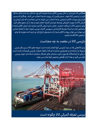 ‫مدارک‬ ‫ارائه‬ ‫عدم‬ ‫یا‬ ‫و‬ ‫مدارک‬ ‫بود‬ ‫کم‬ ‫متوجه‬ ‫شما‬ ‫کاالی‬ ‫بررسی‬ ‫حال‬ ‫در‬ ‫بازرسان‬ ‫که‬ ‫هنگامی‬
‫مسیر‬ ‫که‬ ‫هنگای‬ .‫کنند‬ ‫می‬ ‫انتخاب‬ ‫شما‬ ‫پرونده‬ ‫در‬ ‫را‬ ‫قرمز‬ ‫مسیر‬ .‫شوند‬ ‫کاال‬ ‫ترخیص‬ ‫در‬ ‫الزم‬
‫معناست‬ ‫این‬ ‫به‬ ‫شوند‬ ‫می‬ ‫انتخاب‬ ‫شما‬ ‫ترخیصی‬ ‫کاالی‬ ‫پرونده‬ ‫برای‬ ‫قرمز‬
‫و‬ ‫ارزیابی‬ ‫باید‬ ‫که‬
‫الزم‬ ‫های‬ ‫مجوز‬ ‫آن‬ ‫از‬ ‫بعد‬ ‫و‬ ‫شود‬ ‫انجام‬ ‫گمرک‬ ‫بازرسان‬ ‫توسط‬ ‫فیزیکی‬ ‫صورت‬ ‫به‬ ‫کاال‬ ‫کنترل‬
‫را‬ ‫شما‬ ‫کاالی‬ ‫ارزش‬ ‫باید‬ ‫دوباره‬ ‫گذاری‬ ‫ارزش‬ ‫دایره‬ ‫بخش‬ .‫نمایید‬ ‫دریافت‬ ‫را‬ ‫کاال‬ ‫ترخیص‬ ‫برای‬
‫تمامی‬ ‫انجام‬ ‫از‬ ‫بعد‬ ‫شوند؛‬ ‫بررسی‬ ‫گمرک‬ ‫سرویس‬ ‫کارشناس‬ ‫توسط‬ ‫اسناد‬ ‫و‬ ‫کرده‬ ‫مشخص‬
‫برای‬ ‫ها‬ ‫هزینه‬ ‫پرداخت‬ ‫با‬ ‫و‬ ‫کرد‬ ‫ارجاع‬ ‫صندوق‬ ‫به‬ ‫را‬ ‫شما‬ ‫کاالی‬ ‫پرونده‬ ‫توان‬ ‫می‬ ‫موارد‬ ‫این‬
‫نمایید‬ ‫اقدام‬ ‫کاال‬ ‫ترخیص‬.
‫معناست‬ ‫چه‬ ‫به‬ ‫مقصد‬ ‫در‬ ‫کاال‬ ‫بازرسی‬
‫بازرس‬ ‫نظر‬ ‫زیر‬ ‫در‬ ‫کاال‬ ‫های‬ ‫نمونه‬ ‫است‬ ‫نشده‬ ‫انجام‬ ‫آنها‬ ‫بازرسی‬ ‫مبدا‬ ‫در‬ ‫که‬ ‫کاالهایی‬ ‫برای‬
‫نم‬ ‫همچنین‬ ‫و‬ ‫استاندارد‬ ‫به‬ ‫مربوط‬
‫است‬ ‫شده‬ ‫فرستاده‬ ‫بازرسی‬ ‫شرکت‬ ‫طرف‬ ‫از‬ ‫که‬ ‫ای‬ ‫اینده‬
‫بررسی‬ ‫مورد‬ ‫استاندارد‬ ‫سازمان‬ ‫همکار‬ ‫های‬ ‫سازمان‬ ‫تایید‬ ‫مورد‬ ‫ها‬ ‫آزمایشگاه‬ ‫از‬ ‫یکی‬ ‫در‬
‫شود‬ ‫می‬ ‫صادر‬ ‫آنها‬ ‫ترخیص‬ ‫گواهی‬ ‫آن‬ ‫از‬ ‫بعدا‬ ‫و‬ ‫گیرد‬ ‫می‬ ‫قرار‬.
‫است‬ ‫چگونه‬ ‫کاال‬ ‫گمرکی‬ ‫تعرفه‬ ‫بررسی‬
 