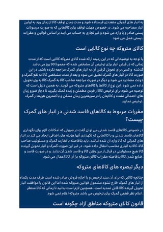 ‫ور‬ ‫زمان‬ ‫از‬ ‫کاال‬ ‫توقف‬ ‫زمان‬ ‫مدت‬ ‫و‬ ‫شود‬ ‫فرستاده‬ ‫متعددی‬ ‫گمرکی‬ ‫های‬ ‫انبار‬ ‫به‬
‫اولین‬ ‫به‬ ‫د‬
‫مرسوالت‬ ‫صورت‬ ‫به‬ ‫که‬ ‫کاالهایی‬ ‫برای‬ ‫توقف‬ ‫مهلت‬ ‫خصوص‬ ‫در‬ .‫شود‬ ‫می‬ ‫مصاحبه‬ ‫انبار‬
‫مقررات‬ ‫و‬ ‫قوانین‬ ‫اساس‬ ‫بر‬ ‫آیند‬ ‫می‬ ‫حساب‬ ‫به‬ ‫تجاری‬ ‫غیر‬ ‫و‬ ‫شود‬ ‫می‬ ‫وارد‬ ‫یا‬ ‫و‬ ‫صادر‬ ‫پستی‬
‫شود‬ ‫می‬ ‫عمل‬ ‫پستی‬ .
‫است‬ ‫کاالیی‬ ‫نوع‬ ‫چه‬ ‫متروکه‬ ‫کاالی‬
‫شده‬ ‫ارائه‬ ‫زمینه‬ ‫این‬ ‫در‬ ‫که‬ ‫توضیحاتی‬ ‫به‬ ‫توجه‬ ‫با‬
‫مدت‬ ‫از‬ ‫که‬ ‫است‬ ‫کاالیی‬ ‫متروکه‬ ‫کاالی‬
‫معموال‬ ‫که‬ ‫شده‬ ‫مشخص‬ ‫آن‬ ‫ترخیص‬ ‫برای‬ ‫انبار‬ ‫قبض‬ ‫در‬ ‫که‬ ‫زمانی‬
90
‫باشد‬ ‫می‬ ‫روز‬
‫گذشته‬
‫این‬ ‫در‬ .‫باشد‬ ‫نکرده‬ ‫مراجعه‬ ‫گمرک‬ ‫های‬ ‫انبار‬ ‫به‬ ‫آن‬ ‫گرفتن‬ ‫تحویل‬ ‫برای‬ ‫کسی‬ ‫و‬
‫گم‬ ‫نفع‬ ‫به‬ ‫کاال‬ ‫مشخصی‬ ‫مدت‬ ‫از‬ ‫بعد‬ ‫و‬ ‫شود‬ ‫می‬ ‫تعلیق‬ ‫گمرک‬ ‫های‬ ‫انبار‬ ‫در‬ ‫کاال‬ ‫صورت‬
‫و‬ ‫رک‬
‫تحویل‬ ‫وی‬ ‫به‬ ‫کاال‬ ‫گمرک‬ ‫به‬ ‫کاال‬ ‫صاحب‬ ‫مراجعه‬ ‫صورت‬ ‫در‬ ‫دیگر‬ ‫و‬ ‫شود‬ ‫می‬ ‫مصادره‬ ‫دولت‬
‫که‬ ‫است‬ ‫دلیل‬ ‫همین‬ ‫به‬ .‫گویند‬ ‫می‬ ‫متروکه‬ ‫کاالهای‬ ‫را‬ ‫کاالها‬ ‫از‬ ‫نوع‬ ‫این‬ .‫شود‬ ‫نمی‬ ‫داده‬
‫زیان‬ ‫ضررو‬ ‫دچار‬ ‫تا‬ ‫بگیرید‬ ‫کمک‬ ‫زبده‬ ‫و‬ ‫مطمئن‬ ‫فردی‬ ‫از‬ ‫کاال‬ ‫ترخیص‬ ‫برای‬ ‫شود‬ ‫می‬ ‫توصیه‬
‫نشده‬ ‫احتمالی‬ ‫های‬
‫گمرک‬ ‫از‬ ‫هزینه‬ ‫کمترین‬ ‫با‬ ‫و‬ ‫ممکن‬ ‫زمان‬ ‫سریعترین‬ ‫در‬ ‫را‬ ‫کاالیتان‬ ‫و‬
‫نمایید‬ ‫ترخیص‬.
‫گمرک‬ ‫های‬ ‫انبار‬ ‫در‬ ‫شدنی‬ ‫فاسد‬ ‫کاالهای‬ ‫به‬ ‫مربوط‬ ‫مقررات‬
‫چیست؟‬
‫نگهداری‬ ‫برای‬ ‫الزم‬ ‫امکانات‬ ‫که‬ ‫صورتی‬ ‫در‬ ‫گفت‬ ‫توان‬ ‫می‬ ‫شدنی‬ ‫فاسد‬ ‫کاالهای‬ ‫خصوص‬ ‫در‬
‫آن‬ ‫نگهداری‬ ‫که‬ ‫کاالهایی‬ ‫یا‬ ‫و‬ ‫شدنی‬ ‫فاسد‬ ‫کاالهای‬
‫انبار‬ ‫در‬ ‫کند‬ ‫می‬ ‫ایجاد‬ ‫اضافی‬ ‫های‬ ‫هزینه‬ ‫ها‬
‫صاحب‬ ‫مسئولیت‬ ‫و‬ ‫گمرک‬ ‫نظارت‬ ‫با‬ ‫بالفاصله‬ ‫باید‬ .‫نباشد‬ ‫شده‬ ‫آن‬ ‫وارد‬ ‫کاال‬ ‫که‬ ‫گمرکی‬ ‫های‬
‫گیرنده‬ ‫تحویل‬ ‫انبار‬ ‫و‬ ‫گمرک‬ ‫صورت‬ ‫این‬ ‫غیر‬ ‫در‬ .‫شود‬ ‫داده‬ ‫انتقال‬ ‫مناسب‬ ‫انباری‬ ‫به‬ ‫کاال‬ ،‫کاال‬
‫فاسد‬ ‫و‬ ‫کاال‬ ‫رفتن‬ ‫بین‬ ‫از‬ ‫قبال‬ ‫در‬ ‫مسئولیتی‬ ‫هیچ‬ ‫کاال‬
‫و‬ ‫فاسد‬ ‫صورت‬ ‫در‬ ‫و‬ .‫ندارد‬ ‫آن‬ ‫شدن‬
‫شود‬ ‫می‬ ‫اعمال‬ ‫کاال‬ ‫آن‬ ‫برا‬ ‫متروکه‬ ‫کاالی‬ ‫مقررات‬ ‫بالفاصله‬ ‫کاال‬ ‫شدن‬ ‫ضایع‬.
‫متروکه‬ ‫کاالهای‬ ‫های‬ ‫تبصره‬ ‫دیگر‬
‫یکماه‬ ‫مدت‬ ‫ظرف‬ ‫است‬ ‫شده‬ ‫صادر‬ ‫فروش‬ ‫اجازه‬ ‫یا‬ ‫و‬ ‫ترخیص‬ ‫سند‬ ‫آن‬ ‫برای‬ ‫که‬ ‫کاالیی‬ ‫چنانچه‬
‫متروکه‬ ‫قوانین‬ ‫مشمول‬ ‫نشود‬ ‫خارج‬ ‫گمرک‬ ‫های‬ ‫انبار‬ ‫از‬
‫انبار‬ ‫موافقت‬ ‫با‬ ‫قانون‬ ‫این‬ ‫اما‬ ‫شده‬
‫منتظر‬ ‫کاال‬ ‫که‬ ‫زمانی‬ ‫تا‬ ‫بدانید‬ ‫است‬ ‫الزم‬ ‫همچنین‬ .‫است‬ ‫تمدید‬ ‫قابل‬ ‫کاال‬ ‫گیرنده‬ ‫تحویل‬
‫شود‬ ‫نمی‬ ‫اعالم‬ ‫متروکه‬ ‫باشد‬ ‫می‬ ‫ترخیص‬ ‫برای‬ ‫گمرک‬ ‫قطعی‬ ‫نظر‬ ‫اعالم‬.
‫است‬ ‫چگونه‬ ‫آزاد‬ ‫مناطق‬ ‫متروکه‬ ‫کاالی‬ ‫قانون‬
 