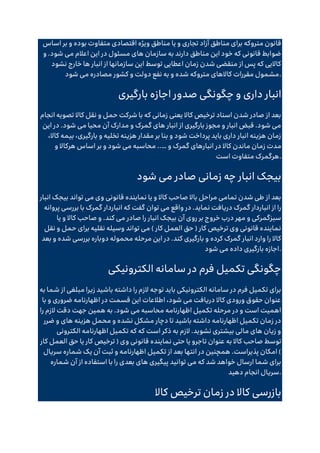 ‫یا‬ ‫و‬ ‫تجاری‬ ‫آزاد‬ ‫مناطق‬ ‫برای‬ ‫متروکه‬ ‫قانون‬
‫اساس‬ ‫بر‬ ‫و‬ ‫بوده‬ ‫متفاوت‬ ‫اقتصادی‬ ‫ویژه‬ ‫مناطق‬
‫و‬ .‫شود‬ ‫می‬ ‫اعالم‬ ‫این‬ ‫در‬ ‫مسئول‬ ‫های‬ ‫سازمان‬ ‫به‬ ‫دارند‬ ‫مناطق‬ ‫این‬ ‫خود‬ ‫که‬ ‫قانونی‬ ‫ضوابط‬
‫نشود‬ ‫خارج‬ ‫ها‬ ‫انبار‬ ‫از‬ ‫سازمانها‬ ‫این‬ ‫توسط‬ ‫اعطایی‬ ‫زمان‬ ‫شدن‬ ‫منقضی‬ ‫از‬ ‫پس‬ ‫که‬ ‫کاالیی‬
‫مصادر‬ ‫کشور‬ ‫و‬ ‫دولت‬ ‫نفع‬ ‫به‬ ‫و‬ ‫شده‬ ‫متروکه‬ ‫کاالهای‬ ‫مقررات‬ ‫مشمول‬
‫شود‬ ‫می‬ ‫ه‬ .
‫بارگیری‬ ‫اجازه‬ ‫صدور‬ ‫چگونگی‬ ‫و‬ ‫داری‬ ‫انبار‬
‫انجام‬ ‫تصویه‬ ‫کاال‬ ‫نقل‬ ‫و‬ ‫حمل‬ ‫شرکت‬ ‫با‬ ‫که‬ ‫زمانی‬ ‫یعنی‬ ‫کاال‬ ‫ترخیص‬ ‫اسناد‬ ‫شدن‬ ‫صادر‬ ‫از‬ ‫بعد‬
‫این‬ ‫در‬ .‫شود‬ ‫می‬ ‫محیا‬ ‫آن‬ ‫مدارک‬ ‫و‬ ‫گمرک‬ ‫های‬ ‫انبار‬ ‫از‬ ‫بارگیری‬ ‫مجوز‬ ‫و‬ ‫انبار‬ ‫قبض‬ .‫شود‬ ‫می‬
،‫کاال‬ ‫بیمه‬ ،‫بارگیری‬ ‫و‬ ‫تخلیه‬ ‫هزینه‬ ‫مقدار‬ ‫بر‬ ‫بنا‬ ‫و‬ ‫شود‬ ‫پرداخت‬ ‫باید‬ ‫داری‬ ‫انبار‬ ‫هزینه‬ ‫زمان‬
‫ز‬ ‫مدت‬
‫و‬ ‫گمرک‬ ‫انبارهای‬ ‫در‬ ‫کاال‬ ‫ماندن‬ ‫مان‬
..…
‫و‬ ‫هرکاال‬ ‫اساس‬ ‫بر‬ ‫و‬ ‫شود‬ ‫می‬ ‫محاسبه‬
‫است‬ ‫متفاوت‬ ‫هرگمرک‬.
‫شود‬ ‫می‬ ‫صادر‬ ‫زمانی‬ ‫چه‬ ‫انبار‬ ‫بیجک‬
‫انبار‬ ‫بیجک‬ ‫تواند‬ ‫می‬ ‫وی‬ ‫قانونی‬ ‫نماینده‬ ‫یا‬ ‫و‬ ‫کاال‬ ‫صاحب‬ ‫باال‬ ‫مراحل‬ ‫تمامی‬ ‫شدن‬ ‫طی‬ ‫از‬ ‫بعد‬
‫توان‬ ‫می‬ ‫واقع‬ ‫در‬ .‫نماید‬ ‫دریافت‬ ‫گمرک‬ ‫انباردار‬ ‫از‬ ‫را‬
‫پروانه‬ ‫بررسی‬ ‫با‬ ‫گمرک‬ ‫انباردار‬ ‫که‬ ‫گفت‬
‫یا‬ ‫و‬ ‫کاال‬ ‫صاحب‬ ‫و‬ .‫کند‬ ‫می‬ ‫صادر‬ ‫را‬ ‫انبار‬ ‫بیجک‬ ‫آن‬ ‫روی‬ ‫بر‬ ‫خروج‬ ‫درب‬ ‫مهر‬ ‫و‬ ‫سبزگمرکی‬
‫نقل‬ ‫و‬ ‫حمل‬ ‫برای‬ ‫نقلیه‬ ‫وسیله‬ ‫تواند‬ ‫می‬ ) ‫کار‬ ‫العمل‬ ‫حق‬ ( ‫کار‬ ‫ترخیص‬ ‫وی‬ ‫قانونی‬ ‫نماینده‬
‫محم‬ ‫مرحله‬ ‫این‬ ‫در‬ .‫کند‬ ‫بارگیری‬ ‫و‬ ‫کرده‬ ‫گمرک‬ ‫انبار‬ ‫وارد‬ ‫را‬ ‫کاال‬
‫بعد‬ ‫و‬ ‫شده‬ ‫بررسی‬ ‫دوباره‬ ‫وله‬
‫شود‬ ‫می‬ ‫داده‬ ‫بارگیری‬ ‫اجازه‬.
‫الکترونیکی‬ ‫سامانه‬ ‫در‬ ‫فرم‬ ‫تکمیل‬ ‫چگونگی‬
‫به‬ ‫شما‬ ‫از‬ ‫مبلغی‬ ‫زیرا‬ ‫باشید‬ ‫داشته‬ ‫را‬ ‫الزم‬ ‫توجه‬ ‫باید‬ ‫الکترونیکی‬ ‫سامانه‬ ‫در‬ ‫فرم‬ ‫تکمیل‬ ‫برای‬
‫با‬ ‫و‬ ‫ضروری‬ ‫اظهارنامه‬ ‫در‬ ‫قسمت‬ ‫این‬ ‫اطالعات‬ ،‫شود‬ ‫می‬ ‫دریافت‬ ‫کاال‬ ‫ورودی‬ ‫حقوق‬ ‫عنوان‬
‫را‬ ‫الزم‬ ‫دقت‬ ‫جهت‬ ‫همین‬ ‫به‬ .‫شود‬ ‫می‬ ‫محاسبه‬ ‫اظهارنامه‬ ‫تکمیل‬ ‫مرحله‬ ‫در‬ ‫و‬ ‫است‬ ‫اهمیت‬
‫ضرر‬ ‫و‬ ‫های‬ ‫هزینه‬ ‫محمل‬ ‫و‬ ‫نشده‬ ‫مشکل‬ ‫دچار‬ ‫تا‬ ‫باشید‬ ‫داشته‬ ‫اظهارنامه‬ ‫تکمیل‬ ‫زمان‬ ‫در‬
‫الکترونی‬ ‫اظهارنامه‬ ‫تکمیل‬ ‫که‬ ‫که‬ ‫است‬ ‫ذکر‬ ‫به‬ ‫الزم‬ .‫نشوید‬ ‫بیشتری‬ ‫مالی‬ ‫های‬ ‫زیان‬ ‫و‬
‫ت‬ ‫عنوان‬ ‫به‬ ‫کاال‬ ‫صاحب‬ ‫توسط‬
‫کار‬ ‫العمل‬ ‫حق‬ ‫یا‬ ‫کار‬ ‫ترخیص‬ ( ‫وی‬ ‫قانونی‬ ‫نماینده‬ ‫حتی‬ ‫یا‬ ‫اجرو‬
‫سریال‬ ‫شماره‬ ‫یک‬ ‫آن‬ ‫ثبت‬ ‫و‬ ‫اظهارنامه‬ ‫تکمیل‬ ‫از‬ ‫بعد‬ ‫انتها‬ ‫در‬ ‫همچنین‬ .‫پذیراست‬ ‫امکان‬ )
‫شماره‬ ‫آن‬ ‫از‬ ‫استفاده‬ ‫با‬ ‫را‬ ‫بعدی‬ ‫های‬ ‫پیگیری‬ ‫توانید‬ ‫می‬ ‫که‬ ‫شد‬ ‫خواهد‬ ‫ارسال‬ ‫شما‬ ‫برای‬
‫دهید‬ ‫انجام‬ ‫سریال‬.
‫ت‬ ‫زمان‬ ‫در‬ ‫کاال‬ ‫بازرسی‬
‫کاال‬ ‫رخیص‬
 