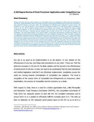 1
A 360 Degree Review of Penal Provisions’ Application under Competition Law
-K K Sharma1
Short Summary:
Perhaps not many laws have been subject to so much public scrutiny as competition law either before its enactment or
afterwards. Almost immediately after its enactment, just after a duly appointed Member had assumed office and before a
duly appointed Chairman could enter office, the Competition Act, 2002(Act) was challenged on various counts. This
resulted in a very strange situation. The Competition Commission of India (CCI) could not be called a Commission in
terms of the Act which needed a minimum quorum of a Chairman and, at least, two Members for being a legally
recognized Commission. So, the CCI remained a one Member body (not a full Commission) till as late as March 1, 2009
when, for the first time, a Chairman and two Members were in office and the CCI, in the eyes of law, was a full
Commission. The enforcement powers to CCI came in stages. In first phase only advocacy functions were allowed. This
was followed by antitrust enforcement powers being given to the Commission from May 20, 2009. Thereafter, regulations
of combinations (popularly known as Merger Review) came into force with effect from June 1, 2011. There were always
fears that the CCI may turn out to be as effective (or ineffective depending upon one’s perspective) as MRTPC. Now, that
five years have passed since the time the CCI began to get its enforcement powers, it is high time to look back if the
fears about the efficacy of the powers given to the CCI were justified or misplaced. The author, the only official in senior
echelons of the CCI who not only saw the transition from a CCI doing only competition advocacy to a fully functional
Commission but also played a very crucial role in this transition by way of being the very first Director General of the
functionalCCI, laying down the investigative frameworkof investigation, and later as the first head of Merger Control who
gave the country its very efficient Merger Review Format, takes a look at this issue.
Main Article:
Any law is as good as its implementation is an old wisdom. In any debate on the
effectiveness of any law, two things take precedence on any other. These are: First the
deterrent provisions in the law for the likely violation and the second is the effectiveness
of enforcement of this law. It does not need to be emphasized that the best intentioned
and drafted legislations shall fail if not effectively implemented. Jurisdictions across the
world are moving towards criminalization of competition law violations. The trend is
recognition of the serious harm of competition law infringements on consumers, other
stakeholders, the process of competition and the economy as a whole.
With respect to India, there is a need for a better appreciation that, unlike Monopolies
and Restrictive Trade Practices Commission (MRTPC), the Competition Commission of
India (CCI) has adequate powers to deal with the non compliant enterprises and to
ensure that it is in a position to effectively fulfill the mandate given to it. This write up
aims to elaborate on the adequate penal powers given to the CCI so as to be in a
1 Chairman , KK Sharma Law Offices and ex Director General and Head of Merger Control and Antitrust
Divisions, CCI. The authorcan be contacted on kksharmairs@gmail.com or
kksharma@kkslawoffices.com .
 