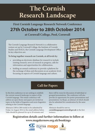 The Cornish
Research Landscape
Registration details and further information to follow at
www.magakernow.org.uk/bookings
First Cornish Language Research Network Conference
at Cornwall College, Pool, Cornwall
27th October to 28th October 2014
Call for Papers
In this first conference we are seeking to establish
the current research landscape in respect of the
Cornish language. This initial conference will
address an open theme and papers are invited on
topics in the fields of linguistics and socio-linguistics
relating to the Cornish language.
Abstracts (100 to 200 words) to be submitted by
Friday 1st August 2014 to the email address below.
Talks should be planned for up to 20 minutes and
there will be room for discussion of individual or
grouped presentations. The conference will also
provide an opportunity for poster presentations and
presentations via Skype, an abstract of which should
also be submitted for consideration by the same
date.
Abstracts should be sent to:
cornishlanguage@cornwall.gov.uk in the first
instance.
The Cornish Language Research Network is a collaborative
venture set up by Cornwall College, the Institute of Cornish
Studies and MAGA, the Cornish Language Development Office.
Its key objectives are:
To bring together research on Cornish, at all levels by:
•		providing an electronic database for research to include
existing research, news of research in progress, calls for
information and opportunities for collaboration.
•		holding an annual conference to provide a platform for
the exchange of ideas and discussion on an academic level,
focussing on aspects of Cornish language and culture.
 