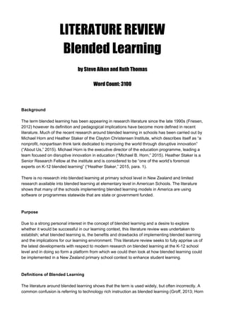 LITERATURE REVIEW
Blended Learning
by Steve Aiken and Ruth Thomas
Word Count: 3100
 
 
Background 
 
The term blended learning has been appearing in research literature since the late 1990s (Friesen, 
2012) however its definition and pedagogical implications have become more defined in recent 
literature. Much of the recent research around blended learning in schools has been carried out by 
Michael Horn and Heather Staker of the Clayton Christensen Institute, which describes itself as “a 
nonprofit, nonpartisan think tank dedicated to improving the world through disruptive innovation” 
(“About Us,” 2015). Michael Horn is the executive director of the education programme, leading a 
team focused on disruptive innovation in education (“Michael B. Horn,” 2015). Heather Staker is a 
Senior Research Fellow at the institute and is considered to be “one of the world’s foremost 
experts on K­12 blended learning” (“Heather Staker,” 2015, para. 1).  
 
There is no research into blended learning at primary school level in New Zealand and limited 
research available into blended learning at elementary level in American Schools. The literature 
shows that many of the schools implementing blended learning models in America are using 
software or programmes statewide that are state or government funded. 
 
 
Purpose 
 
Due to a strong personal interest in the concept of blended learning and a desire to explore 
whether it would be successful in our learning context, this literature review was undertaken to 
establish; what blended learning is, the benefits and drawbacks of implementing blended learning 
and the implications for our learning environment. This literature review seeks to fully apprise us of 
the latest developments with respect to modern research on blended learning at the K­12 school 
level and in doing so form a platform from which we could then look at how blended learning could 
be implemented in a New Zealand primary school context to enhance student learning. 
 
 
Definitions of Blended Learning 
 
The literature around blended learning shows that the term is used widely, but often incorrectly. A 
common confusion is referring to technology rich instruction as blended learning (Groff, 2013; Horn 
 