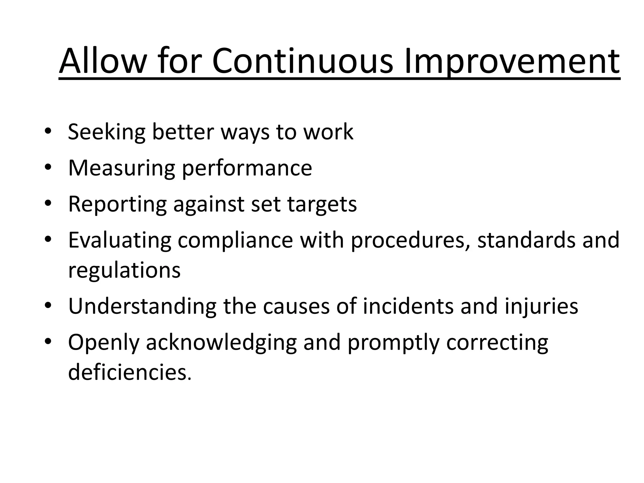 Allow for Continuous Improvement
•
•
•
•

Seeking better ways to work
Measuring performance
Reporting against set targets
Evaluating compliance with procedures, standards and
regulations
• Understanding the causes of incidents and injuries
• Openly acknowledging and promptly correcting
deficiencies.

 