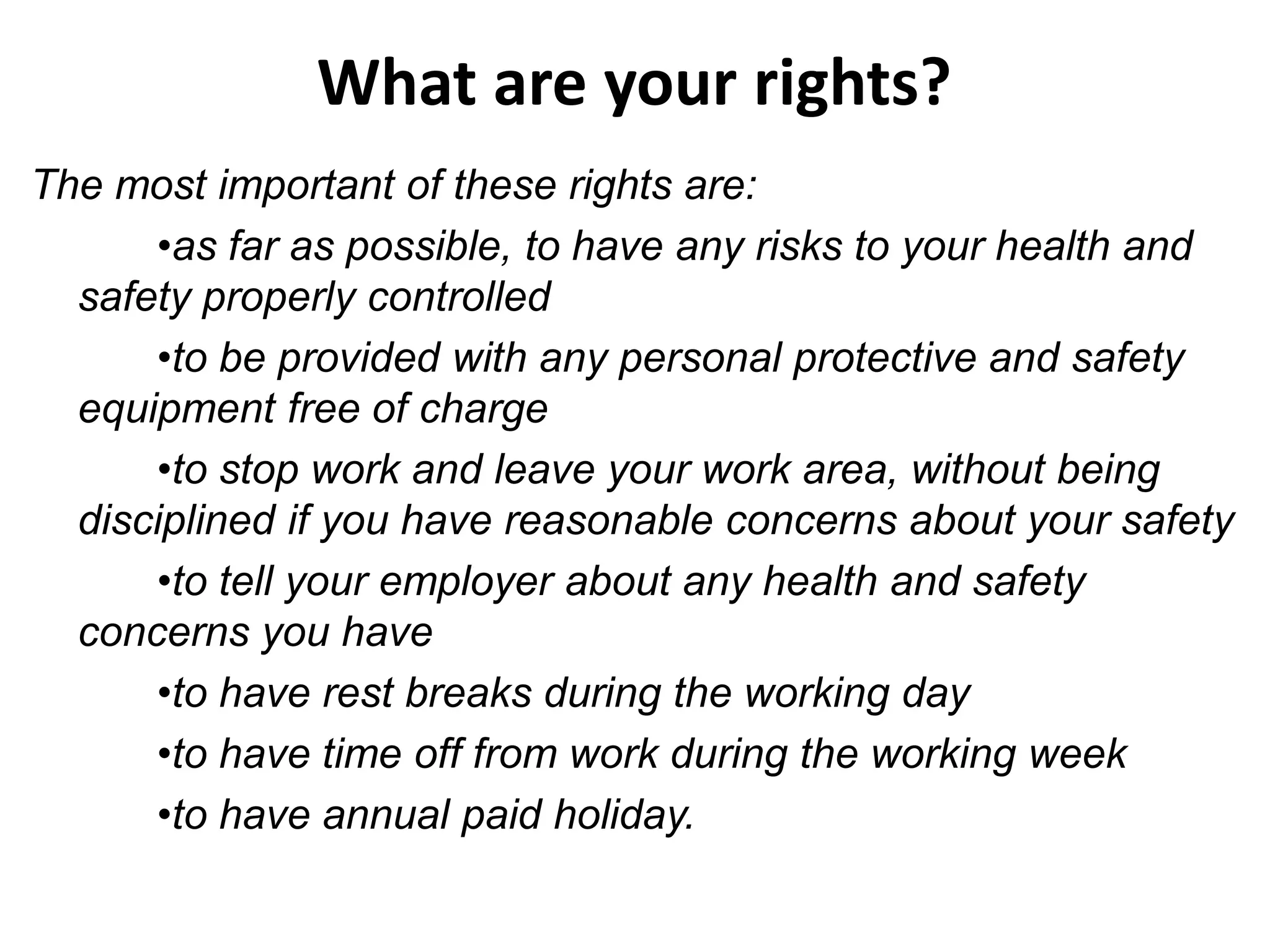 What are your rights?
The most important of these rights are:
•as far as possible, to have any risks to your health and
safety properly controlled
•to be provided with any personal protective and safety
equipment free of charge
•to stop work and leave your work area, without being
disciplined if you have reasonable concerns about your safety
•to tell your employer about any health and safety
concerns you have
•to have rest breaks during the working day
•to have time off from work during the working week
•to have annual paid holiday.

 