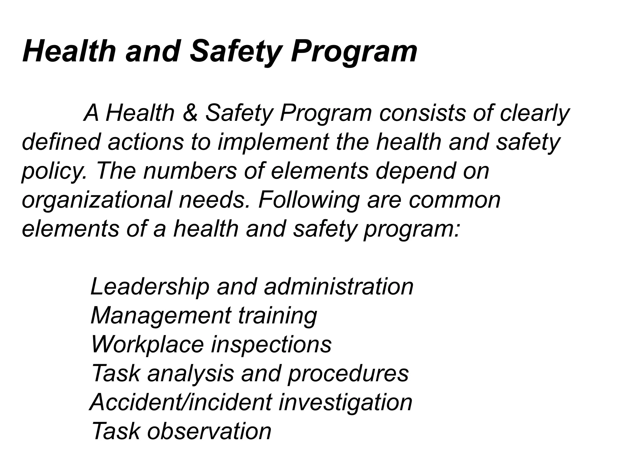 Health and Safety Program
A Health & Safety Program consists of clearly
defined actions to implement the health and safety
policy. The numbers of elements depend on
organizational needs. Following are common
elements of a health and safety program:
Leadership and administration
Management training
Workplace inspections
Task analysis and procedures
Accident/incident investigation
Task observation

 