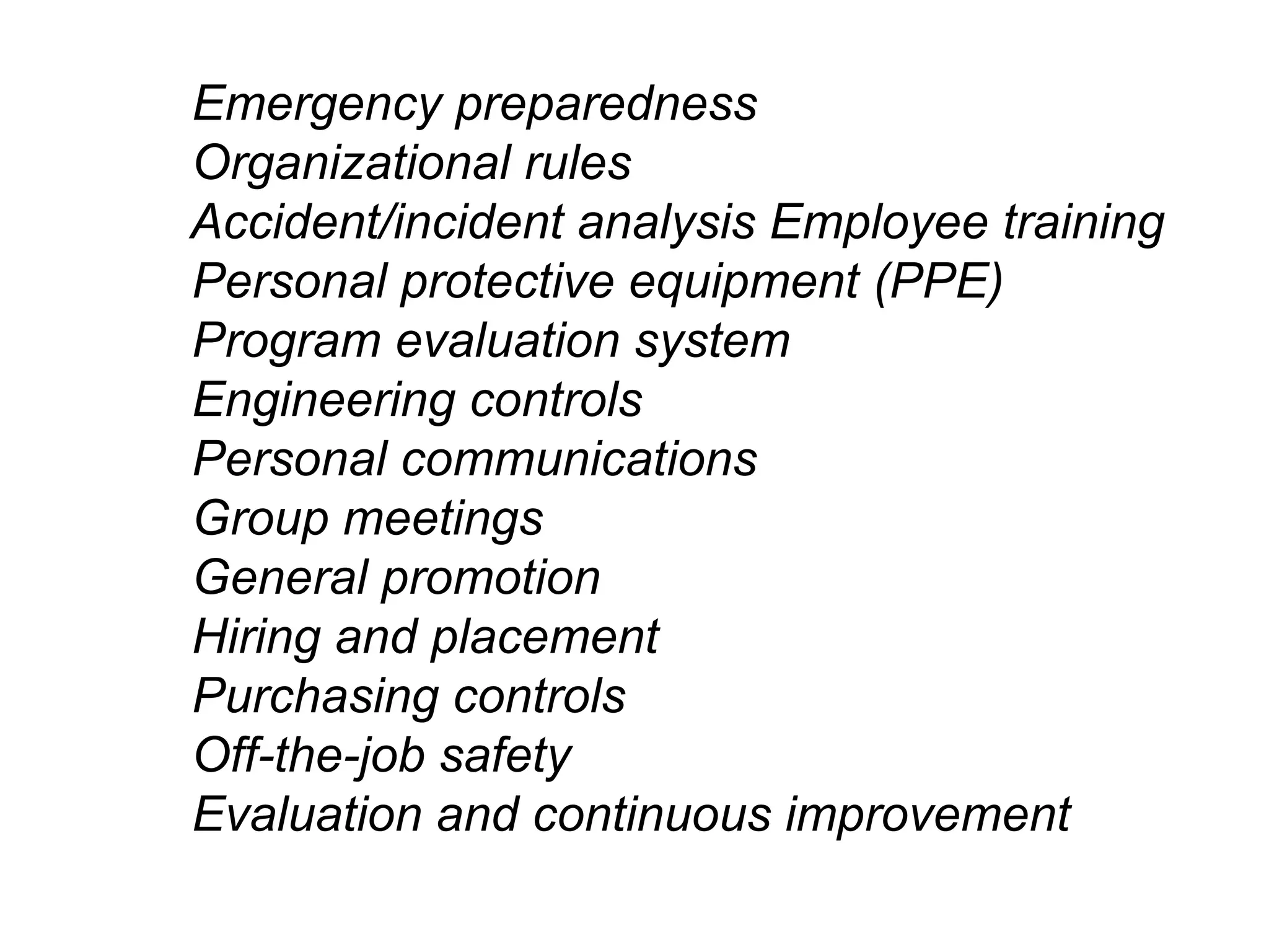 Emergency preparedness
Organizational rules
Accident/incident analysis Employee training
Personal protective equipment (PPE)
Program evaluation system
Engineering controls
Personal communications
Group meetings
General promotion
Hiring and placement
Purchasing controls
Off-the-job safety
Evaluation and continuous improvement

 