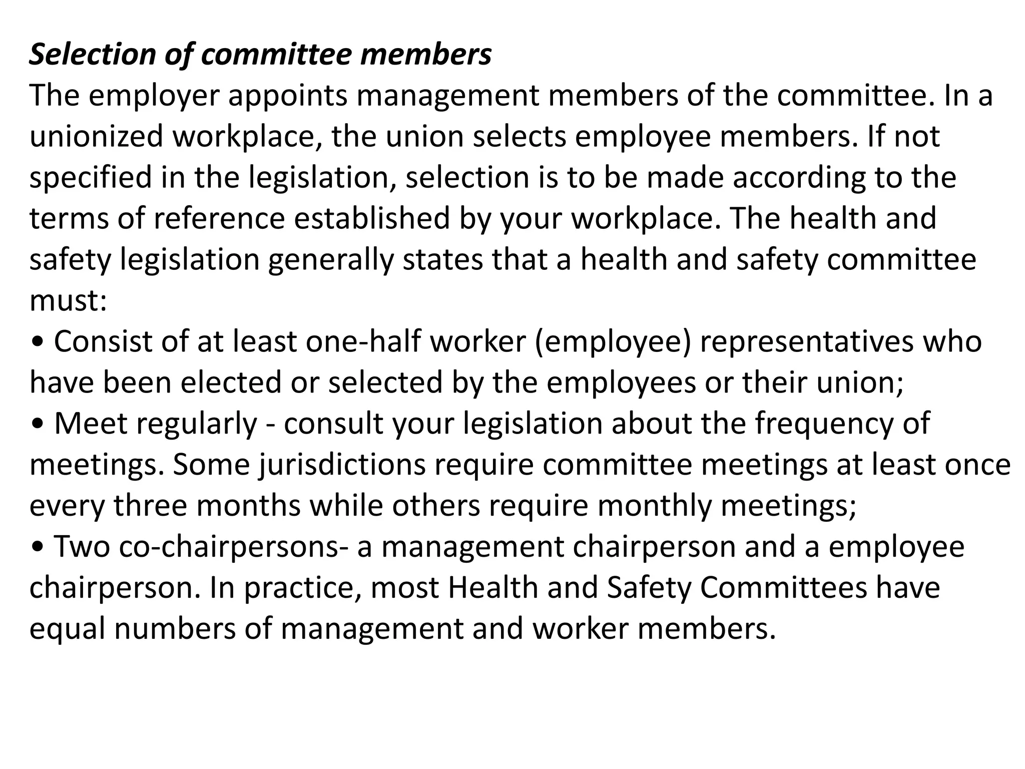 Selection of committee members
The employer appoints management members of the committee. In a
unionized workplace, the union selects employee members. If not
specified in the legislation, selection is to be made according to the
terms of reference established by your workplace. The health and
safety legislation generally states that a health and safety committee
must:
• Consist of at least one-half worker (employee) representatives who
have been elected or selected by the employees or their union;
• Meet regularly - consult your legislation about the frequency of
meetings. Some jurisdictions require committee meetings at least once
every three months while others require monthly meetings;
• Two co-chairpersons- a management chairperson and a employee
chairperson. In practice, most Health and Safety Committees have
equal numbers of management and worker members.

 