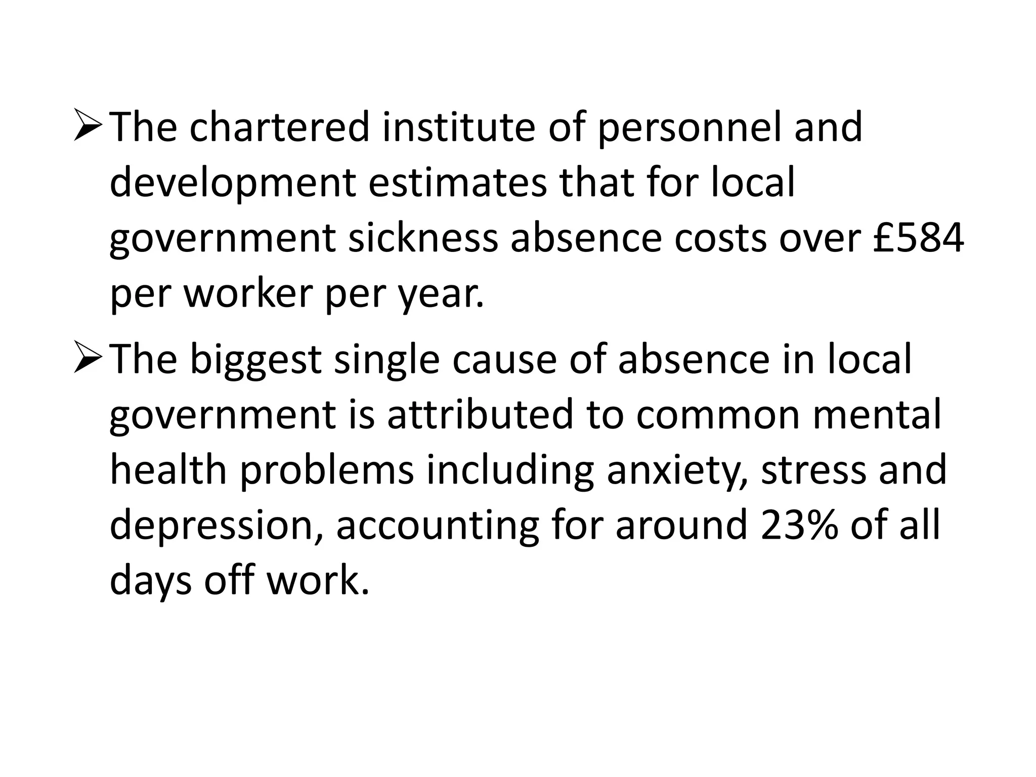 The chartered institute of personnel and
development estimates that for local
government sickness absence costs over £584
per worker per year.
The biggest single cause of absence in local
government is attributed to common mental
health problems including anxiety, stress and
depression, accounting for around 23% of all
days off work.

 