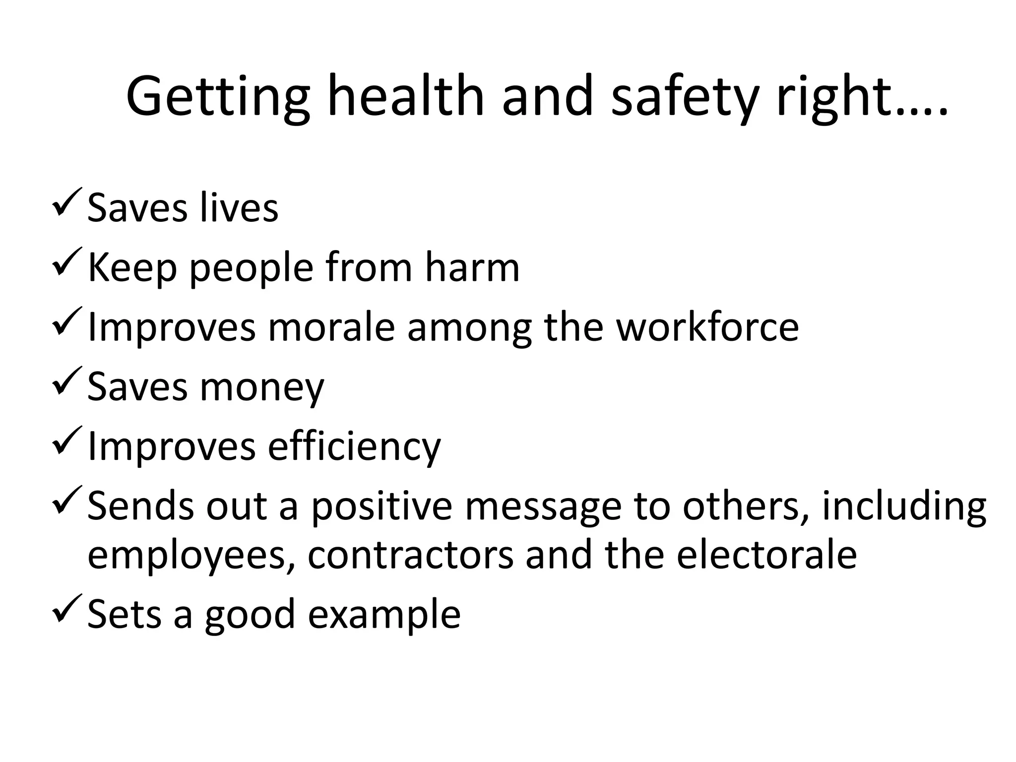 Getting health and safety right….
Saves lives
Keep people from harm
Improves morale among the workforce
Saves money
Improves efficiency
Sends out a positive message to others, including
employees, contractors and the electorale
Sets a good example

 