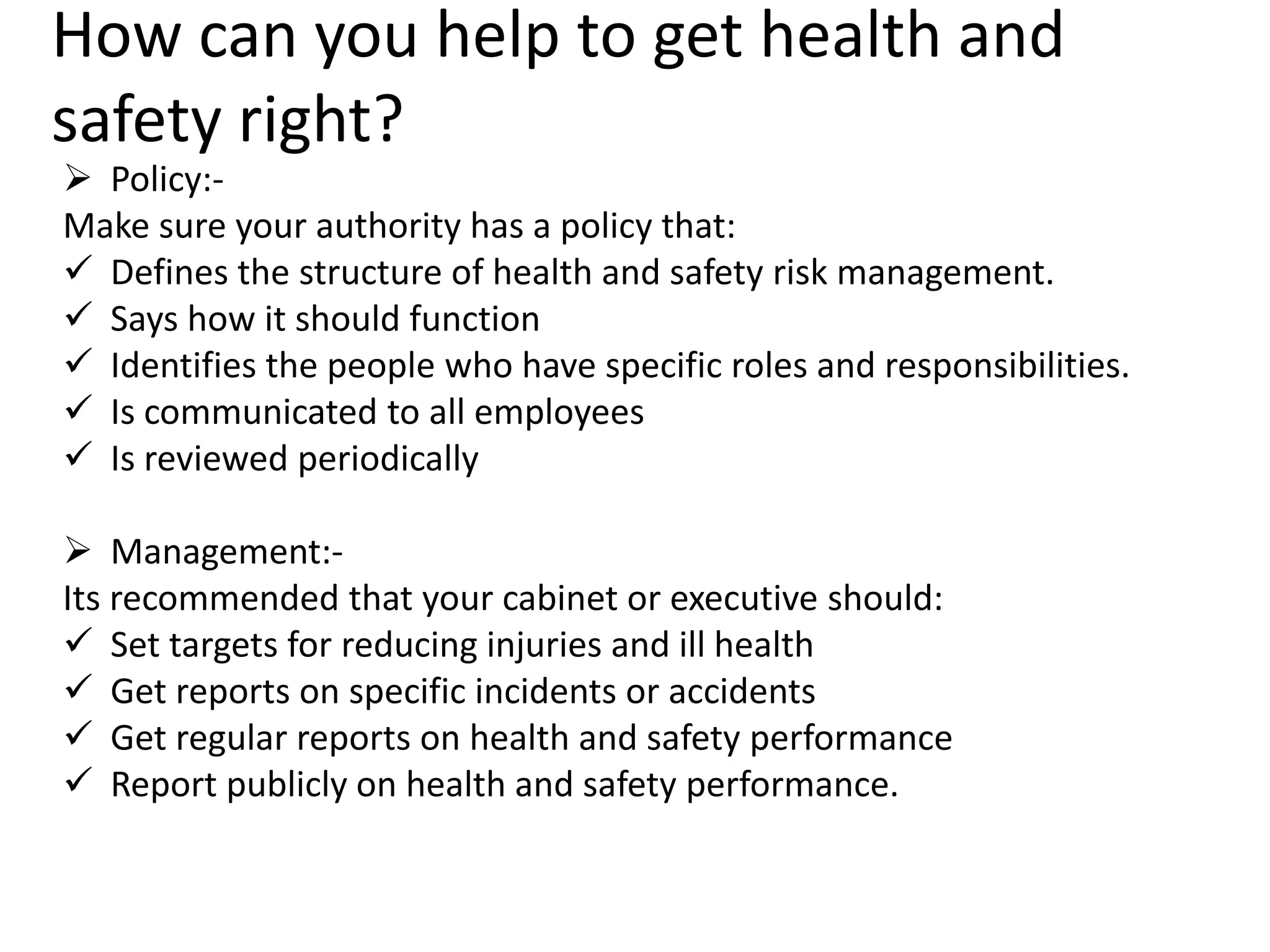 How can you help to get health and
safety right?

 Policy:Make sure your authority has a policy that:
 Defines the structure of health and safety risk management.
 Says how it should function
 Identifies the people who have specific roles and responsibilities.
 Is communicated to all employees
 Is reviewed periodically
 Management:Its recommended that your cabinet or executive should:
 Set targets for reducing injuries and ill health
 Get reports on specific incidents or accidents
 Get regular reports on health and safety performance
 Report publicly on health and safety performance.

 