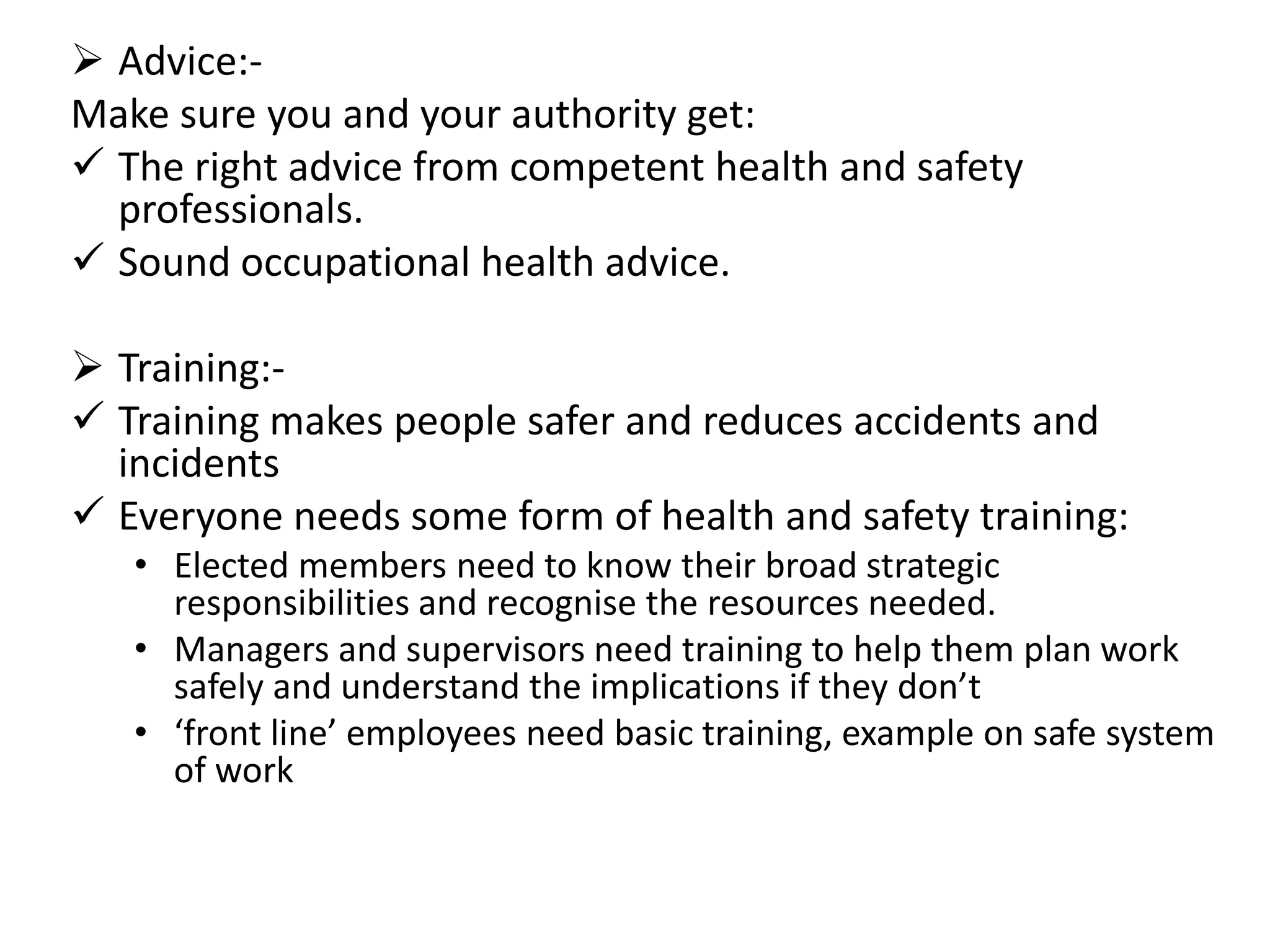  Advice:Make sure you and your authority get:
 The right advice from competent health and safety
professionals.
 Sound occupational health advice.
 Training: Training makes people safer and reduces accidents and
incidents
 Everyone needs some form of health and safety training:
• Elected members need to know their broad strategic
responsibilities and recognise the resources needed.
• Managers and supervisors need training to help them plan work
safely and understand the implications if they don’t
• ‘front line’ employees need basic training, example on safe system
of work

 