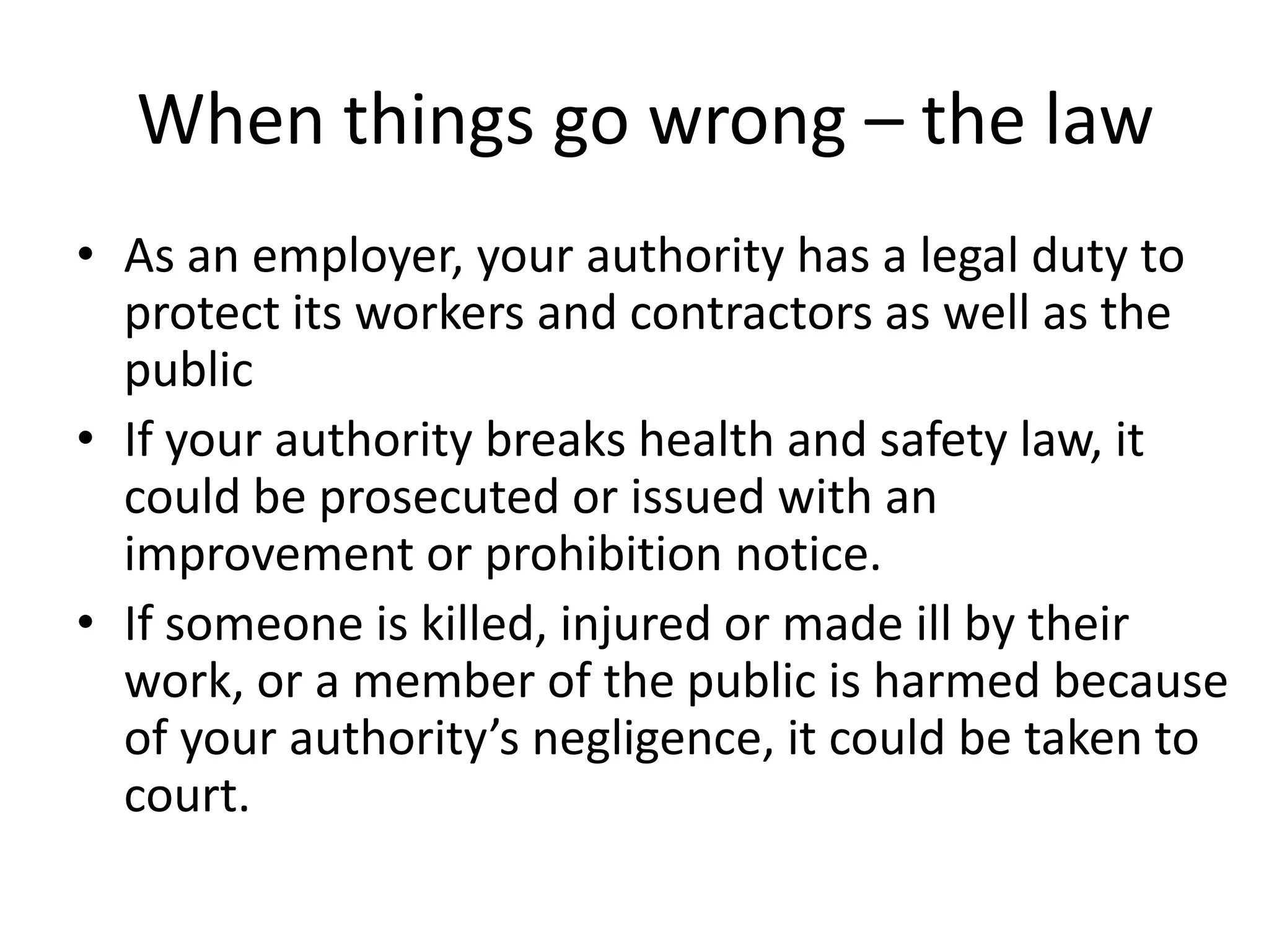 When things go wrong – the law
• As an employer, your authority has a legal duty to
protect its workers and contractors as well as the
public
• If your authority breaks health and safety law, it
could be prosecuted or issued with an
improvement or prohibition notice.
• If someone is killed, injured or made ill by their
work, or a member of the public is harmed because
of your authority’s negligence, it could be taken to
court.

 