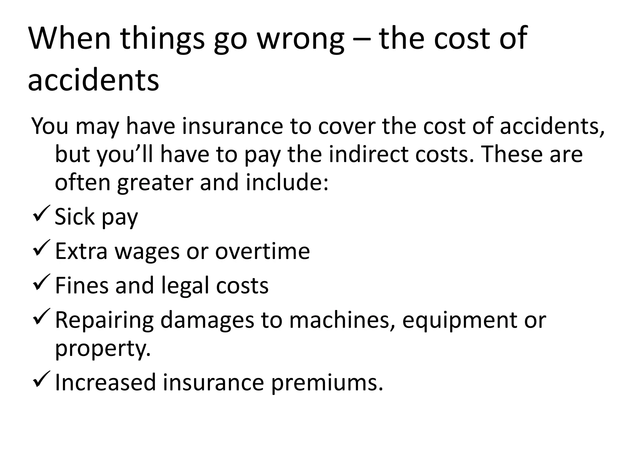When things go wrong – the cost of
accidents
You may have insurance to cover the cost of accidents,
but you’ll have to pay the indirect costs. These are
often greater and include:
 Sick pay
 Extra wages or overtime
 Fines and legal costs
 Repairing damages to machines, equipment or
property.
 Increased insurance premiums.

 