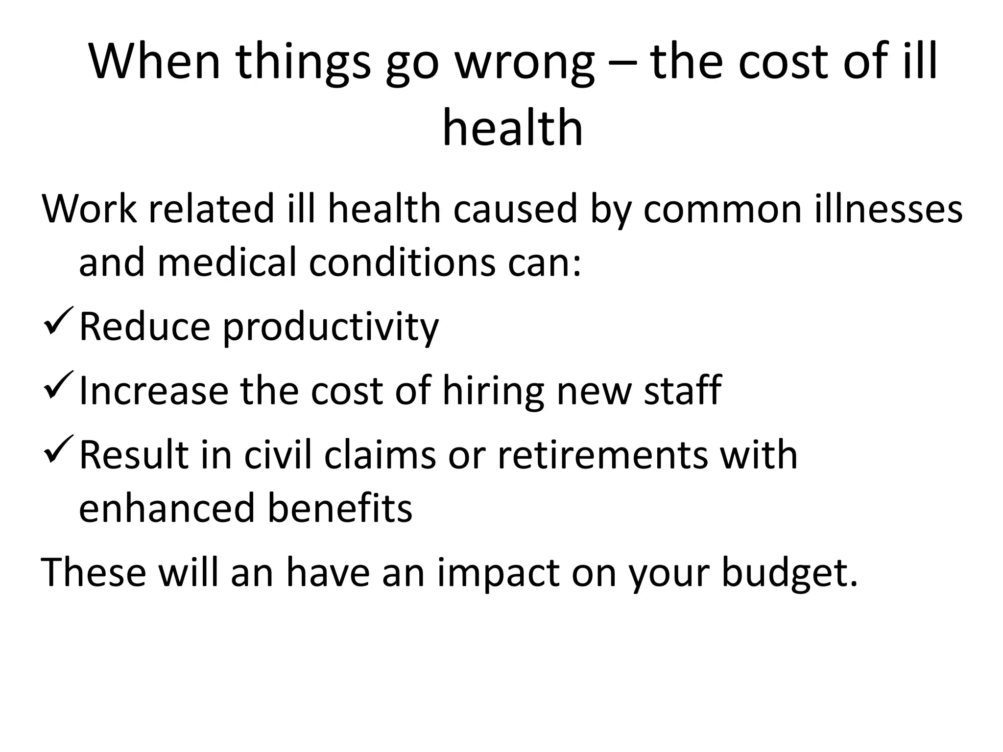 When things go wrong – the cost of ill
health
Work related ill health caused by common illnesses
and medical conditions can:
Reduce productivity
Increase the cost of hiring new staff
Result in civil claims or retirements with
enhanced benefits
These will an have an impact on your budget.

 
