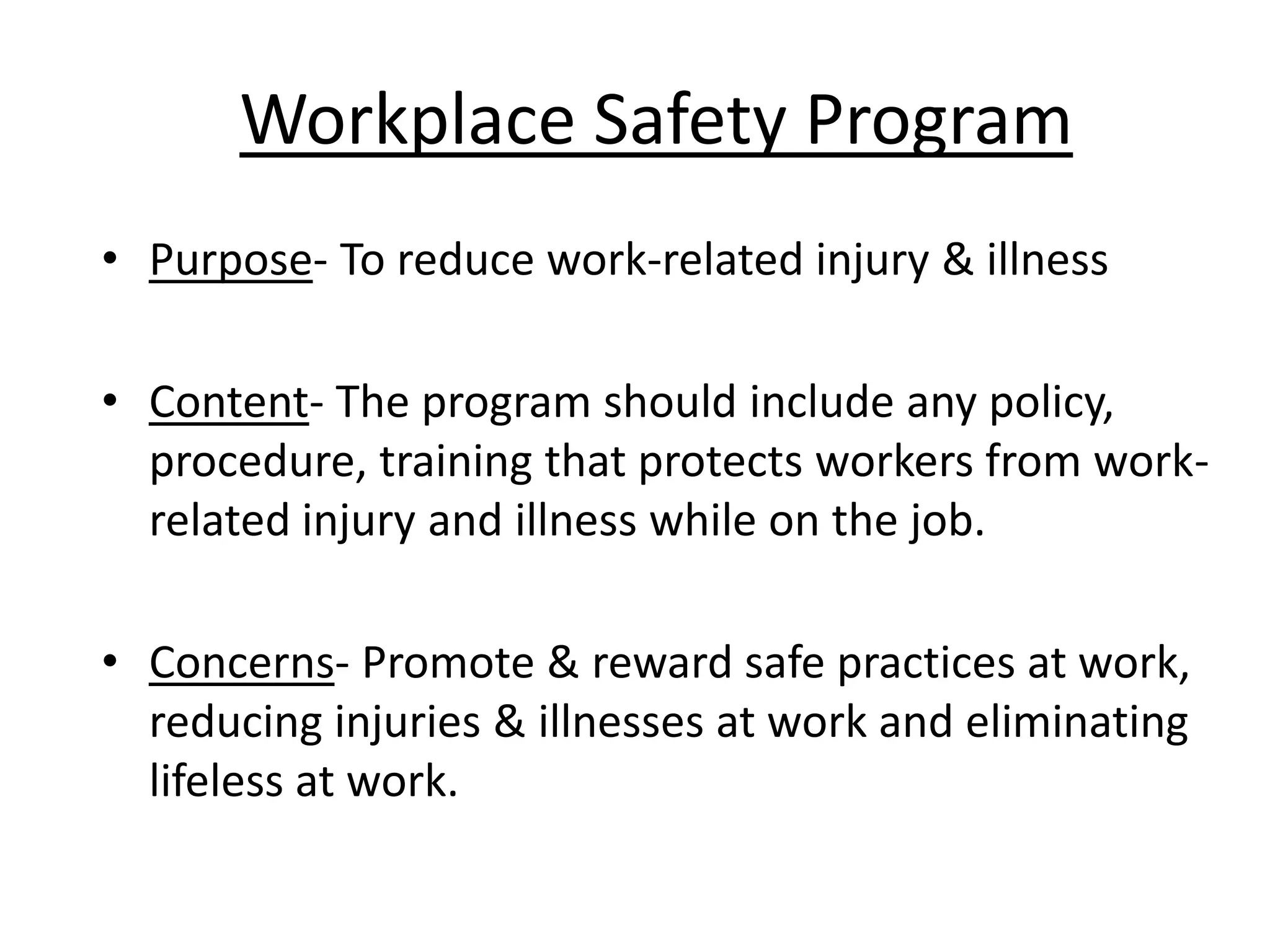 Workplace Safety Program
• Purpose- To reduce work-related injury & illness
• Content- The program should include any policy,
procedure, training that protects workers from workrelated injury and illness while on the job.
• Concerns- Promote & reward safe practices at work,
reducing injuries & illnesses at work and eliminating
lifeless at work.

 