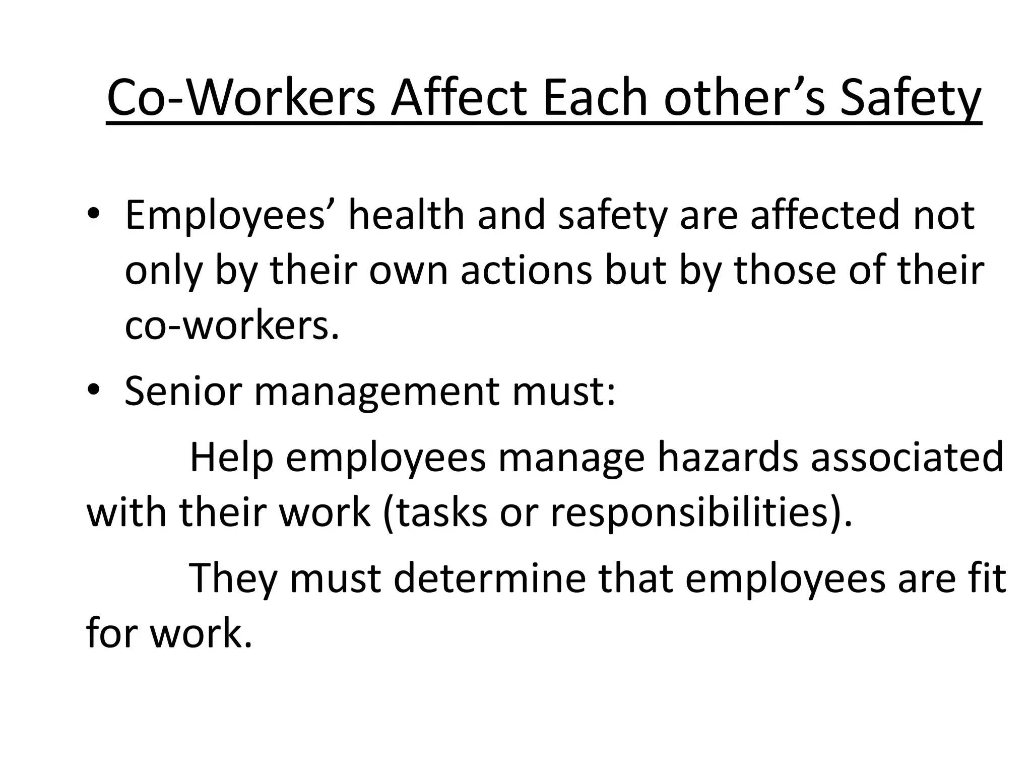 Co-Workers Affect Each other’s Safety
• Employees’ health and safety are affected not
only by their own actions but by those of their
co-workers.
• Senior management must:
Help employees manage hazards associated
with their work (tasks or responsibilities).
They must determine that employees are fit
for work.

 