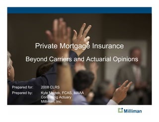 Private Mortgage Insurance
        Beyond Carriers and Actuarial Opinions



Prepared for:    2008 CLRS
Prepared by:     Kyle Mrotek, FCAS, MAAA
                 Consulting Actuary
                 Milliman, Inc.
 