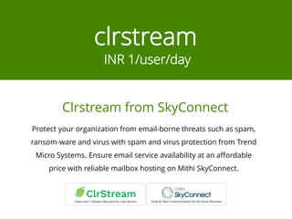 clrstream
INR 1/user/day
Protect your organization from email-borne threats such as spam,
ransom-ware and virus with spam and virus protection from Trend
Micro Systems. Ensure email service availability at an affordable
price with reliable mailbox hosting on Mithi SkyConnect.
Clrstream from SkyConnect
 
